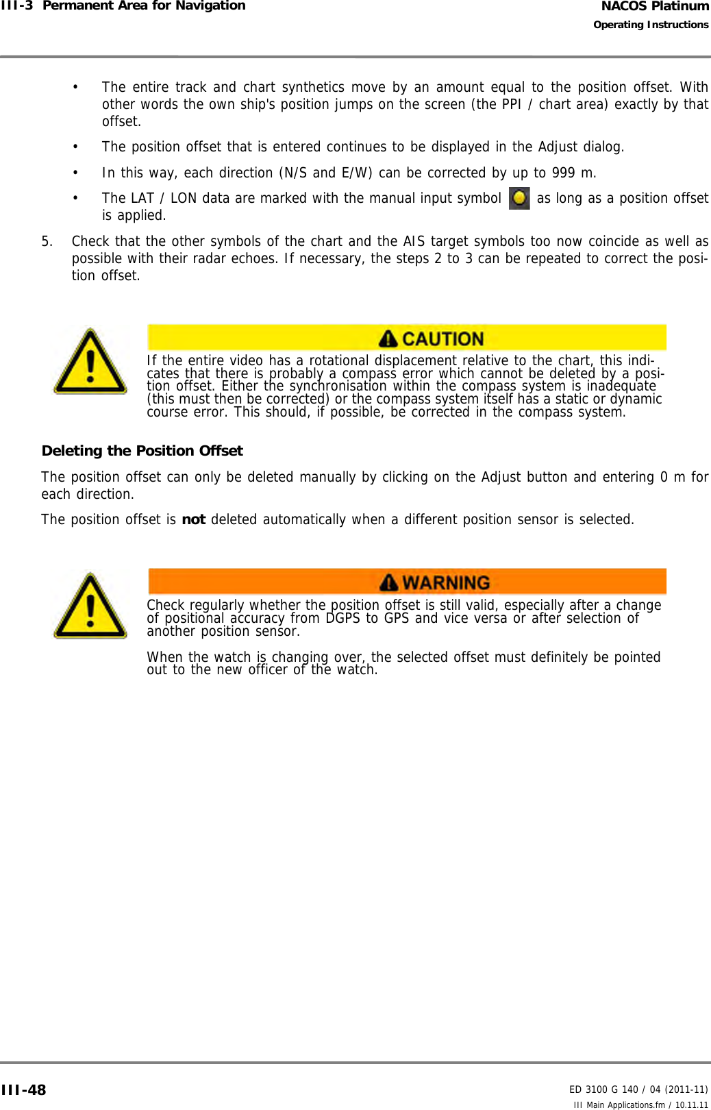 NACOS PlatinumED 3100 G 140 / 04 (2011-11)Operating InstructionsIII-3  Permanent Area for Navigation III Main Applications.fm / 10.11.11III-48•  The entire track and chart synthetics move by an amount equal to the position offset. Withother words the own ship&apos;s position jumps on the screen (the PPI / chart area) exactly by thatoffset.•  The position offset that is entered continues to be displayed in the Adjust dialog. •  In this way, each direction (N/S and E/W) can be corrected by up to 999 m.•  The LAT / LON data are marked with the manual input symbol   as long as a position offsetis applied.5. Check that the other symbols of the chart and the AIS target symbols too now coincide as well aspossible with their radar echoes. If necessary, the steps 2 to 3 can be repeated to correct the posi-tion offset.Deleting the Position OffsetThe position offset can only be deleted manually by clicking on the Adjust button and entering 0 m foreach direction. The position offset is not deleted automatically when a different position sensor is selected.If the entire video has a rotational displacement relative to the chart, this indi-cates that there is probably a compass error which cannot be deleted by a posi-tion offset. Either the synchronisation within the compass system is inadequate (this must then be corrected) or the compass system itself has a static or dynamic course error. This should, if possible, be corrected in the compass system.Check regularly whether the position offset is still valid, especially after a change of positional accuracy from DGPS to GPS and vice versa or after selection of another position sensor.When the watch is changing over, the selected offset must definitely be pointed out to the new officer of the watch.