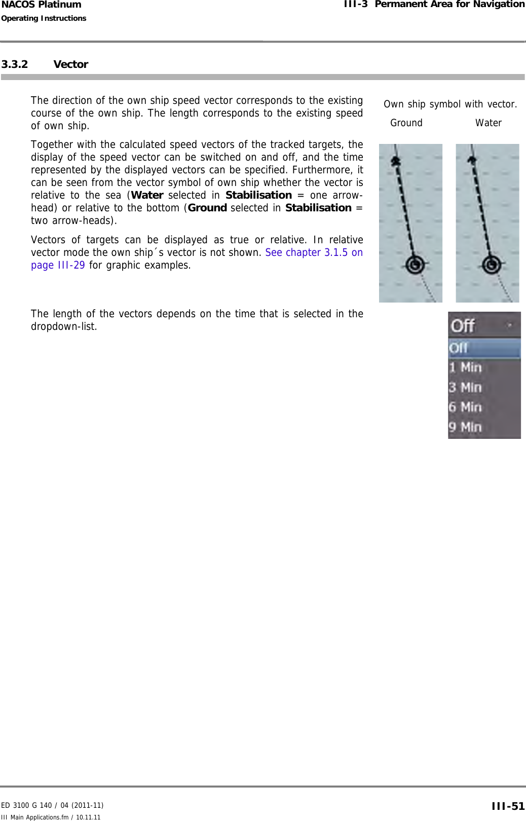 ED 3100 G 140 / 04 (2011-11)Operating InstructionsIII-3  Permanent Area for NavigationIII Main Applications.fm / 10.11.11 III-51NACOS Platinum3.3.2 VectorThe direction of the own ship speed vector corresponds to the existingcourse of the own ship. The length corresponds to the existing speedof own ship.Together with the calculated speed vectors of the tracked targets, thedisplay of the speed vector can be switched on and off, and the timerepresented by the displayed vectors can be specified. Furthermore, itcan be seen from the vector symbol of own ship whether the vector isrelative to the sea (Water selected in Stabilisation = one arrow-head) or relative to the bottom (Ground selected in Stabilisation =two arrow-heads).Vectors of targets can be displayed as true or relative. In relativevector mode the own ship´s vector is not shown. See chapter 3.1.5 onpage III-29 for graphic examples.The length of the vectors depends on the time that is selected in thedropdown-list.Own ship symbol with vector.WaterGround