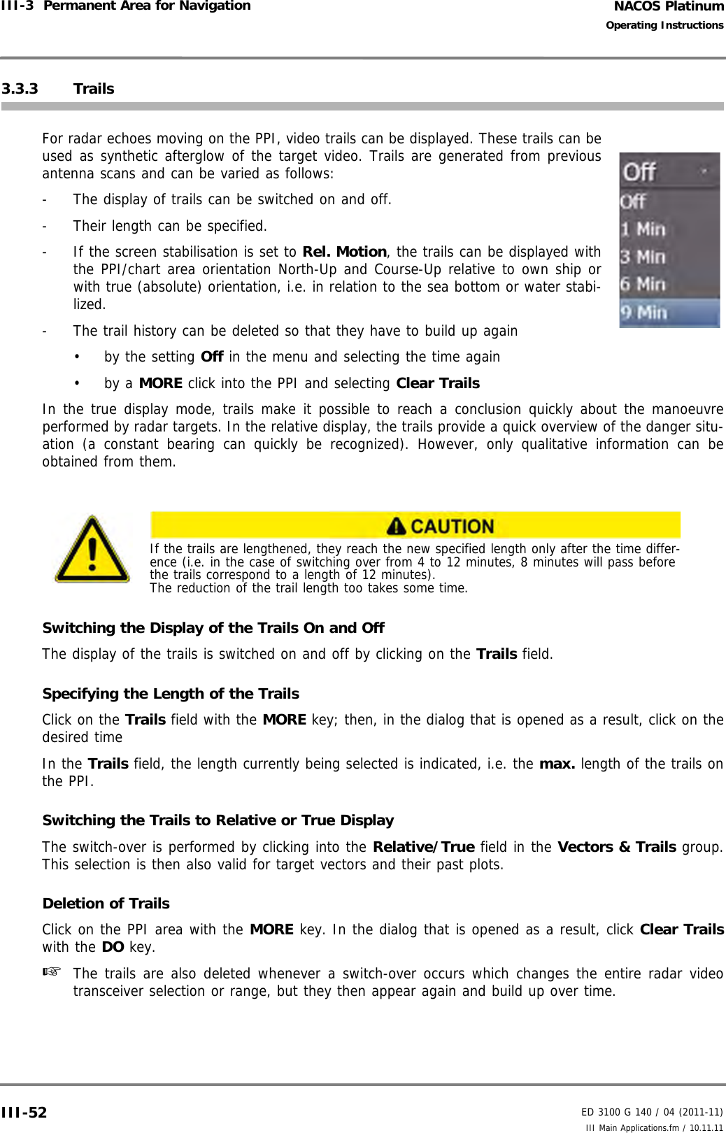 NACOS PlatinumED 3100 G 140 / 04 (2011-11)Operating InstructionsIII-3  Permanent Area for Navigation III Main Applications.fm / 10.11.11III-523.3.3 TrailsFor radar echoes moving on the PPI, video trails can be displayed. These trails can beused as synthetic afterglow of the target video. Trails are generated from previousantenna scans and can be varied as follows:-  The display of trails can be switched on and off.-  Their length can be specified.-  If the screen stabilisation is set to Rel. Motion, the trails can be displayed withthe PPI/chart area orientation North-Up and Course-Up relative to own ship orwith true (absolute) orientation, i.e. in relation to the sea bottom or water stabi-lized. -  The trail history can be deleted so that they have to build up again•  by the setting Off in the menu and selecting the time again• by a MORE click into the PPI and selecting Clear TrailsIn the true display mode, trails make it possible to reach a conclusion quickly about the manoeuvreperformed by radar targets. In the relative display, the trails provide a quick overview of the danger situ-ation (a constant bearing can quickly be recognized). However, only qualitative information can beobtained from them.Switching the Display of the Trails On and OffThe display of the trails is switched on and off by clicking on the Trails field.Specifying the Length of the TrailsClick on the Trails field with the MORE key; then, in the dialog that is opened as a result, click on thedesired timeIn the Trails field, the length currently being selected is indicated, i.e. the max. length of the trails onthe PPI.Switching the Trails to Relative or True DisplayThe switch-over is performed by clicking into the Relative/True field in the Vectors &amp; Trails group.This selection is then also valid for target vectors and their past plots.Deletion of TrailsClick on the PPI area with the MORE key. In the dialog that is opened as a result, click Clear Trailswith the DO key.☞  The trails are also deleted whenever a switch-over occurs which changes the entire radar videotransceiver selection or range, but they then appear again and build up over time.If the trails are lengthened, they reach the new specified length only after the time differ-ence (i.e. in the case of switching over from 4 to 12 minutes, 8 minutes will pass before the trails correspond to a length of 12 minutes). The reduction of the trail length too takes some time.