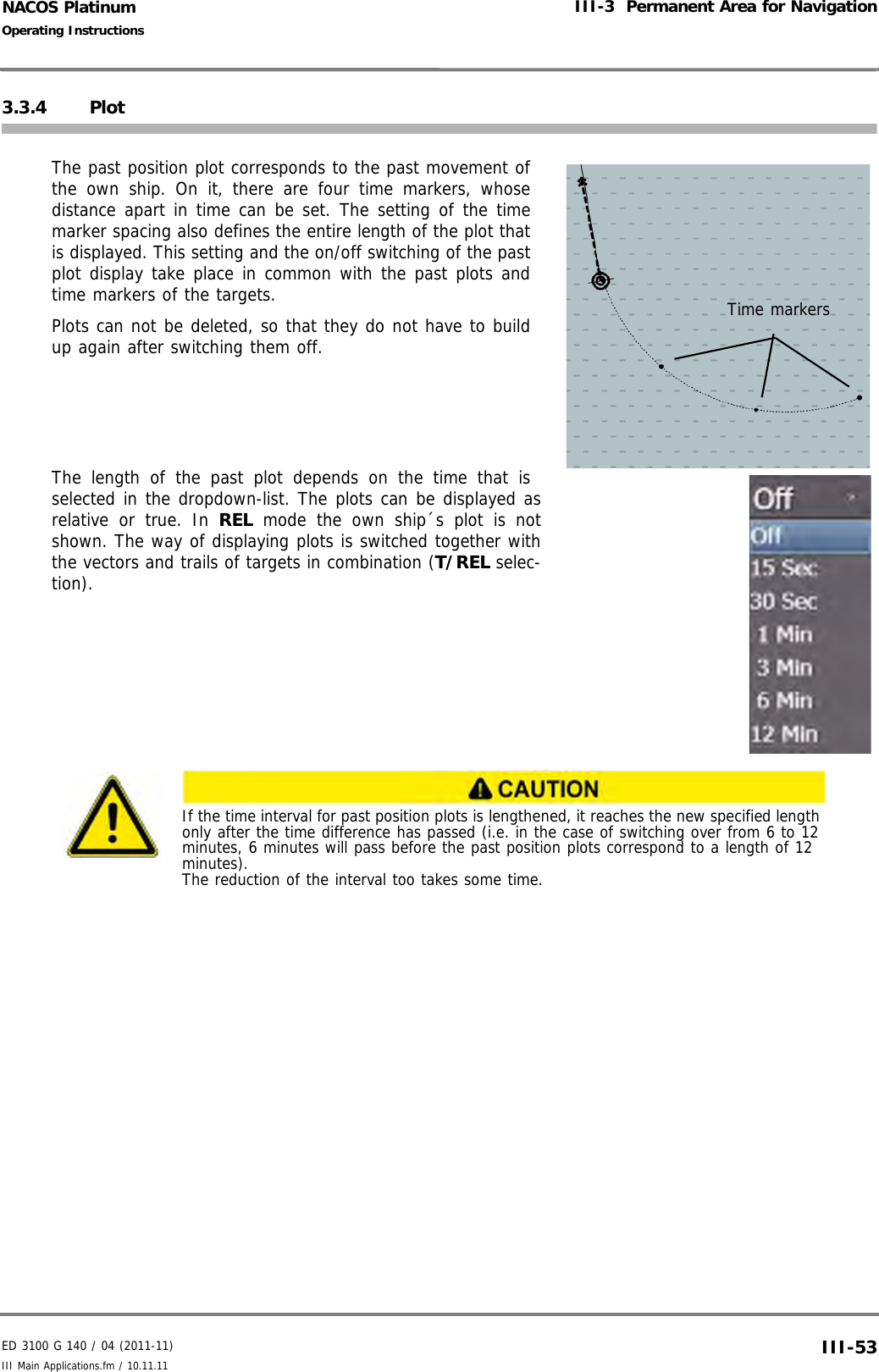 ED 3100 G 140 / 04 (2011-11)Operating InstructionsIII-3  Permanent Area for NavigationIII Main Applications.fm / 10.11.11 III-53NACOS Platinum3.3.4 PlotThe past position plot corresponds to the past movement ofthe own ship. On it, there are four time markers, whosedistance apart in time can be set. The setting of the timemarker spacing also defines the entire length of the plot thatis displayed. This setting and the on/off switching of the pastplot display take place in common with the past plots andtime markers of the targets.Plots can not be deleted, so that they do not have to buildup again after switching them off.The length of the past plot depends on the time that isselected in the dropdown-list. The plots can be displayed asrelative or true. In REL mode the own ship´s plot is notshown. The way of displaying plots is switched together withthe vectors and trails of targets in combination (T/REL selec-tion).If the time interval for past position plots is lengthened, it reaches the new specified length only after the time difference has passed (i.e. in the case of switching over from 6 to 12 minutes, 6 minutes will pass before the past position plots correspond to a length of 12 minutes). The reduction of the interval too takes some time.Time markers