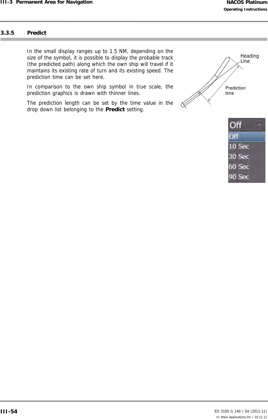 NACOS PlatinumED 3100 G 140 / 04 (2011-11)Operating InstructionsIII-3  Permanent Area for Navigation III Main Applications.fm / 10.11.11III-543.3.5 PredictIn the small display ranges up to 1.5 NM, depending on thesize of the symbol, it is possible to display the probable track(the predicted path) along which the own ship will travel if itmaintains its existing rate of turn and its existing speed. Theprediction time can be set here.In comparison to the own ship symbol in true scale, theprediction graphics is drawn with thinner lines.The prediction length can be set by the time value in thedrop down list belonging to the Predict setting.PredictiontimeHeadingLine