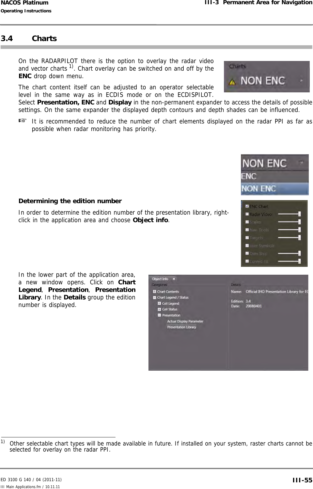 ED 3100 G 140 / 04 (2011-11)Operating InstructionsIII-3  Permanent Area for NavigationIII Main Applications.fm / 10.11.11 III-55NACOS Platinum3.4 ChartsOn the RADARPILOT there is the option to overlay the radar videoand vector charts 1). Chart overlay can be switched on and off by theENC drop down menu.The chart content itself can be adjusted to an operator selectablelevel in the same way as in ECDIS mode or on the ECDISPILOT.Select Presentation, ENC and Display in the non-permanent expander to access the details of possiblesettings. On the same expander the displayed depth contours and depth shades can be influenced. ☞  It is recommended to reduce the number of chart elements displayed on the radar PPI as far aspossible when radar monitoring has priority.Determining the edition numberIn order to determine the edition number of the presentation library, right-click in the application area and choose Object info.In the lower part of the application area,a new window opens. Click on ChartLegend,  Presentation,  PresentationLibrary. In the Details group the editionnumber is displayed.1)  Other selectable chart types will be made available in future. If installed on your system, raster charts cannot beselected for overlay on the radar PPI.