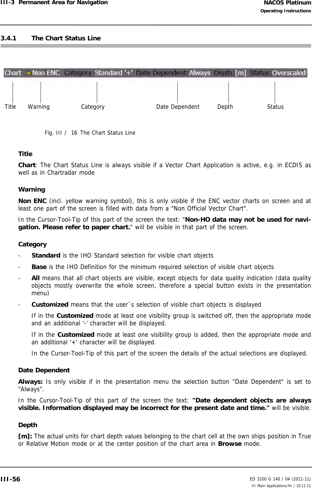 NACOS PlatinumED 3100 G 140 / 04 (2011-11)Operating InstructionsIII-3  Permanent Area for Navigation III Main Applications.fm / 10.11.11III-563.4.1 The Chart Status LineFig. III /  16 The Chart Status LineTitleChart: The Chart Status Line is always visible if a Vector Chart Application is active, e.g. in ECDIS aswell as in Chartradar modeWarningNon ENC (incl. yellow warning symbol), this is only visible if the ENC vector charts on screen and atleast one part of the screen is filled with data from a &quot;Non Official Vector Chart&quot;.In the Cursor-Tool-Tip of this part of the screen the text: &quot;Non-HO data may not be used for navi-gation. Please refer to paper chart.&quot; will be visible in that part of the screen.Category-  Standard is the IHO Standard selection for visible chart objects-  Base is the IHO Definition for the minimum required selection of visible chart objects-  All means that all chart objects are visible, except objects for data quality indication (data qualityobjects mostly overwrite the whole screen, therefore a special button exists in the presentationmenu)-  Customized means that the user´s selection of visible chart objects is displayedIf in the Customized mode at least one visibility group is switched off, then the appropriate modeand an additional &apos;-&apos; character will be displayed.If in the Customized mode at least one visibility group is added, then the appropriate mode andan additional &apos;+&apos; character will be displayed.In the Cursor-Tool-Tip of this part of the screen the details of the actual selections are displayed.Date DependentAlways: Is only visible if in the presentation menu the selection button &quot;Date Dependent&quot; is set to&quot;Always&quot;.In the Cursor-Tool-Tip of this part of the screen the text: &quot;Date dependent objects are alwaysvisible. Information displayed may be incorrect for the present date and time.&quot; will be visible.Depth[m]: The actual units for chart depth values belonging to the chart cell at the own ships position in Trueor Relative Motion mode or at the center position of the chart area in Browse mode.Title Warning Category Date Dependent Depth Status