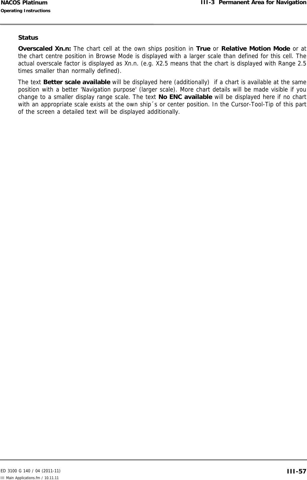 ED 3100 G 140 / 04 (2011-11)Operating InstructionsIII-3  Permanent Area for NavigationIII Main Applications.fm / 10.11.11 III-57NACOS PlatinumStatusOverscaled Xn.n: The chart cell at the own ships position in True or Relative Motion Mode or atthe chart centre position in Browse Mode is displayed with a larger scale than defined for this cell. Theactual overscale factor is displayed as Xn.n. (e.g. X2.5 means that the chart is displayed with Range 2.5times smaller than normally defined).The text Better scale available will be displayed here (additionally)  if a chart is available at the sameposition with a better &apos;Navigation purpose&apos; (larger scale). More chart details will be made visible if youchange to a smaller display range scale. The text No ENC available will be displayed here if no chartwith an appropriate scale exists at the own ship´s or center position. In the Cursor-Tool-Tip of this partof the screen a detailed text will be displayed additionally.