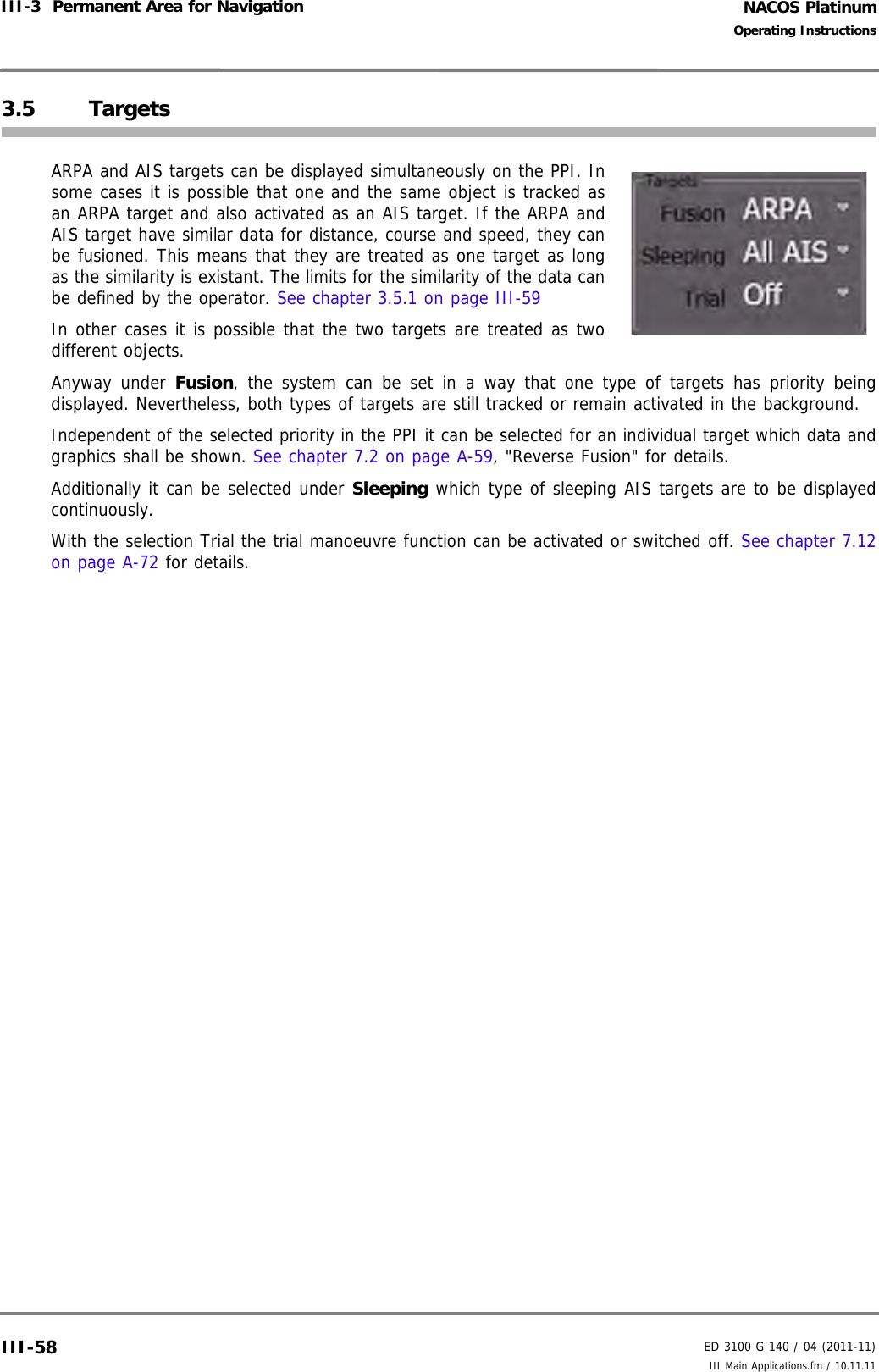 NACOS PlatinumED 3100 G 140 / 04 (2011-11)Operating InstructionsIII-3  Permanent Area for Navigation III Main Applications.fm / 10.11.11III-583.5 TargetsARPA and AIS targets can be displayed simultaneously on the PPI. Insome cases it is possible that one and the same object is tracked asan ARPA target and also activated as an AIS target. If the ARPA andAIS target have similar data for distance, course and speed, they canbe fusioned. This means that they are treated as one target as longas the similarity is existant. The limits for the similarity of the data canbe defined by the operator. See chapter 3.5.1 on page III-59In other cases it is possible that the two targets are treated as twodifferent objects.Anyway under Fusion, the system can be set in a way that one type of targets has priority beingdisplayed. Nevertheless, both types of targets are still tracked or remain activated in the background. Independent of the selected priority in the PPI it can be selected for an individual target which data andgraphics shall be shown. See chapter 7.2 on page A-59, &quot;Reverse Fusion&quot; for details.Additionally it can be selected under Sleeping which type of sleeping AIS targets are to be displayedcontinuously.With the selection Trial the trial manoeuvre function can be activated or switched off. See chapter 7.12on page A-72 for details.