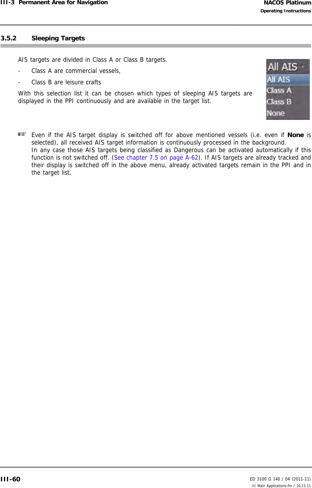 NACOS PlatinumED 3100 G 140 / 04 (2011-11)Operating InstructionsIII-3  Permanent Area for Navigation III Main Applications.fm / 10.11.11III-603.5.2 Sleeping TargetsAIS targets are divided in Class A or Class B targets. -  Class A are commercial vessels,-  Class B are leisure craftsWith this selection list it can be chosen which types of sleeping AIS targets aredisplayed in the PPI continuously and are available in the target list.☞  Even if the AIS target display is switched off for above mentioned vessels (i.e. even if None isselected), all received AIS target information is continuously processed in the background.In any case those AIS targets being classified as Dangerous can be activated automatically if thisfunction is not switched off. (See chapter 7.5 on page A-62). If AIS targets are already tracked andtheir display is switched off in the above menu, already activated targets remain in the PPI and inthe target list.