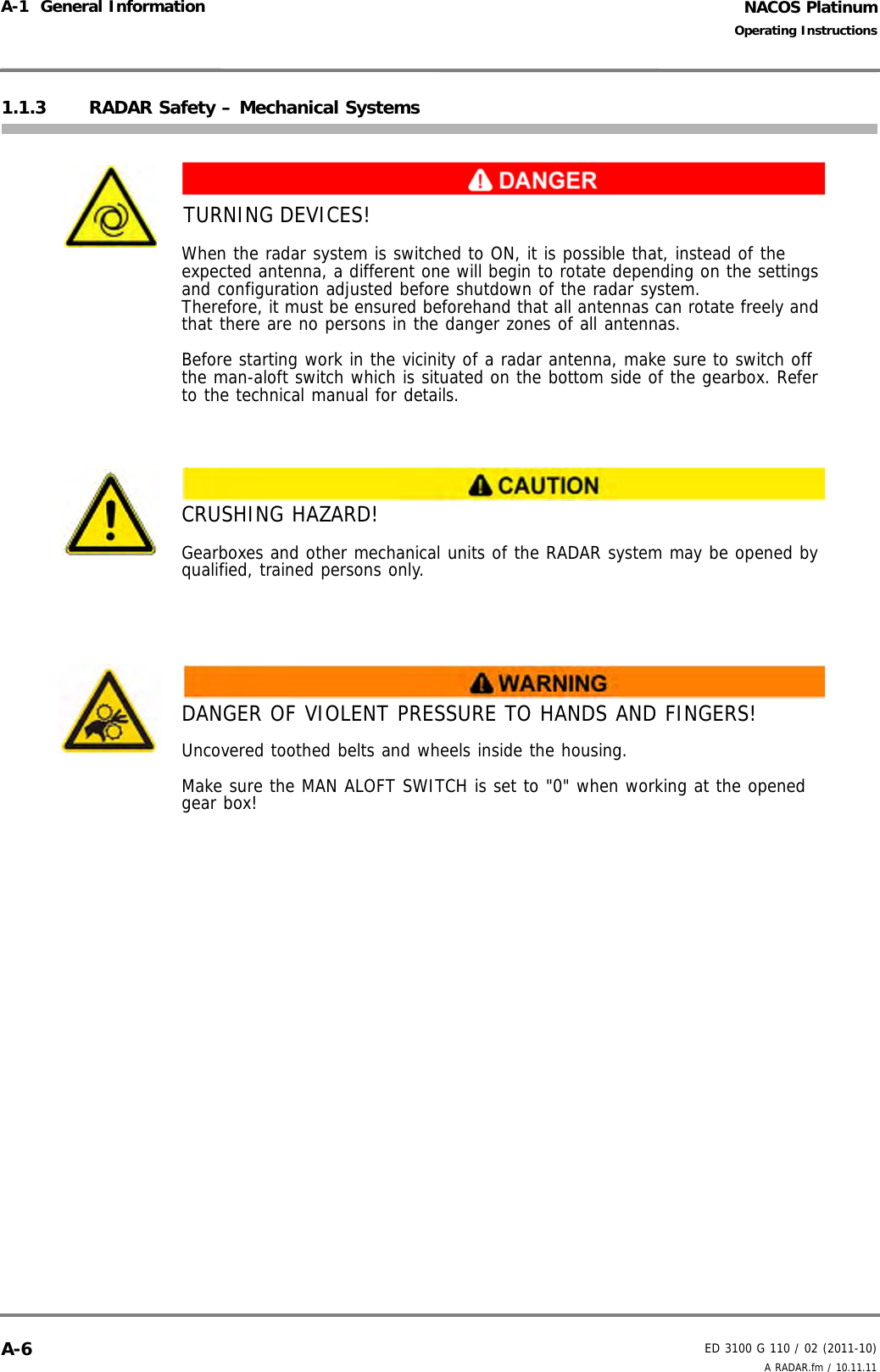 NACOS PlatinumED 3100 G 110 / 02 (2011-10)Operating InstructionsA-1  General Information A RADAR.fm / 10.11.11A-61.1.3 RADAR Safety – Mechanical SystemsTURNING DEVICES!When the radar system is switched to ON, it is possible that, instead of the expected antenna, a different one will begin to rotate depending on the settings and configuration adjusted before shutdown of the radar system. Therefore, it must be ensured beforehand that all antennas can rotate freely and that there are no persons in the danger zones of all antennas. Before starting work in the vicinity of a radar antenna, make sure to switch off the man-aloft switch which is situated on the bottom side of the gearbox. Refer to the technical manual for details.CRUSHING HAZARD!Gearboxes and other mechanical units of the RADAR system may be opened by qualified, trained persons only. DANGER OF VIOLENT PRESSURE TO HANDS AND FINGERS!Uncovered toothed belts and wheels inside the housing.Make sure the MAN ALOFT SWITCH is set to &quot;0&quot; when working at the opened gear box!