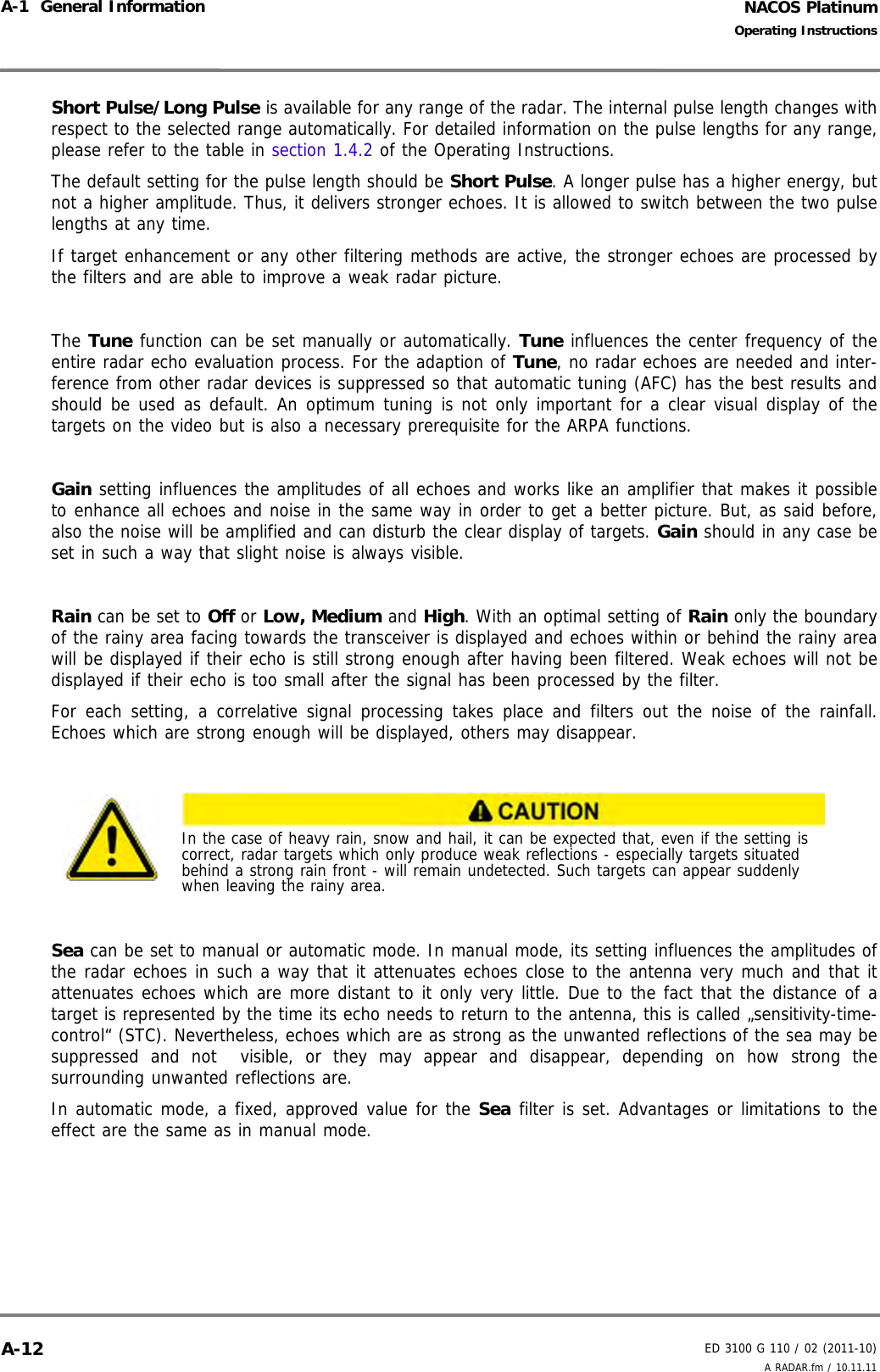 NACOS PlatinumED 3100 G 110 / 02 (2011-10)Operating InstructionsA-1  General Information A RADAR.fm / 10.11.11A-12Short Pulse/Long Pulse is available for any range of the radar. The internal pulse length changes withrespect to the selected range automatically. For detailed information on the pulse lengths for any range,please refer to the table in section 1.4.2 of the Operating Instructions.The default setting for the pulse length should be Short Pulse. A longer pulse has a higher energy, butnot a higher amplitude. Thus, it delivers stronger echoes. It is allowed to switch between the two pulselengths at any time.If target enhancement or any other filtering methods are active, the stronger echoes are processed bythe filters and are able to improve a weak radar picture. The Tune function can be set manually or automatically. Tune influences the center frequency of theentire radar echo evaluation process. For the adaption of Tune, no radar echoes are needed and inter-ference from other radar devices is suppressed so that automatic tuning (AFC) has the best results andshould be used as default. An optimum tuning is not only important for a clear visual display of thetargets on the video but is also a necessary prerequisite for the ARPA functions.Gain setting influences the amplitudes of all echoes and works like an amplifier that makes it possibleto enhance all echoes and noise in the same way in order to get a better picture. But, as said before,also the noise will be amplified and can disturb the clear display of targets. Gain should in any case beset in such a way that slight noise is always visible.Rain can be set to Off or Low, Medium and High. With an optimal setting of Rain only the boundaryof the rainy area facing towards the transceiver is displayed and echoes within or behind the rainy areawill be displayed if their echo is still strong enough after having been filtered. Weak echoes will not bedisplayed if their echo is too small after the signal has been processed by the filter.For each setting, a correlative signal processing takes place and filters out the noise of the rainfall.Echoes which are strong enough will be displayed, others may disappear.Sea can be set to manual or automatic mode. In manual mode, its setting influences the amplitudes ofthe radar echoes in such a way that it attenuates echoes close to the antenna very much and that itattenuates echoes which are more distant to it only very little. Due to the fact that the distance of atarget is represented by the time its echo needs to return to the antenna, this is called „sensitivity-time-control“ (STC). Nevertheless, echoes which are as strong as the unwanted reflections of the sea may besuppressed and not  visible, or they may appear and disappear, depending on how strong thesurrounding unwanted reflections are.In automatic mode, a fixed, approved value for the Sea filter is set. Advantages or limitations to theeffect are the same as in manual mode. In the case of heavy rain, snow and hail, it can be expected that, even if the setting is correct, radar targets which only produce weak reflections - especially targets situated behind a strong rain front - will remain undetected. Such targets can appear suddenly when leaving the rainy area.