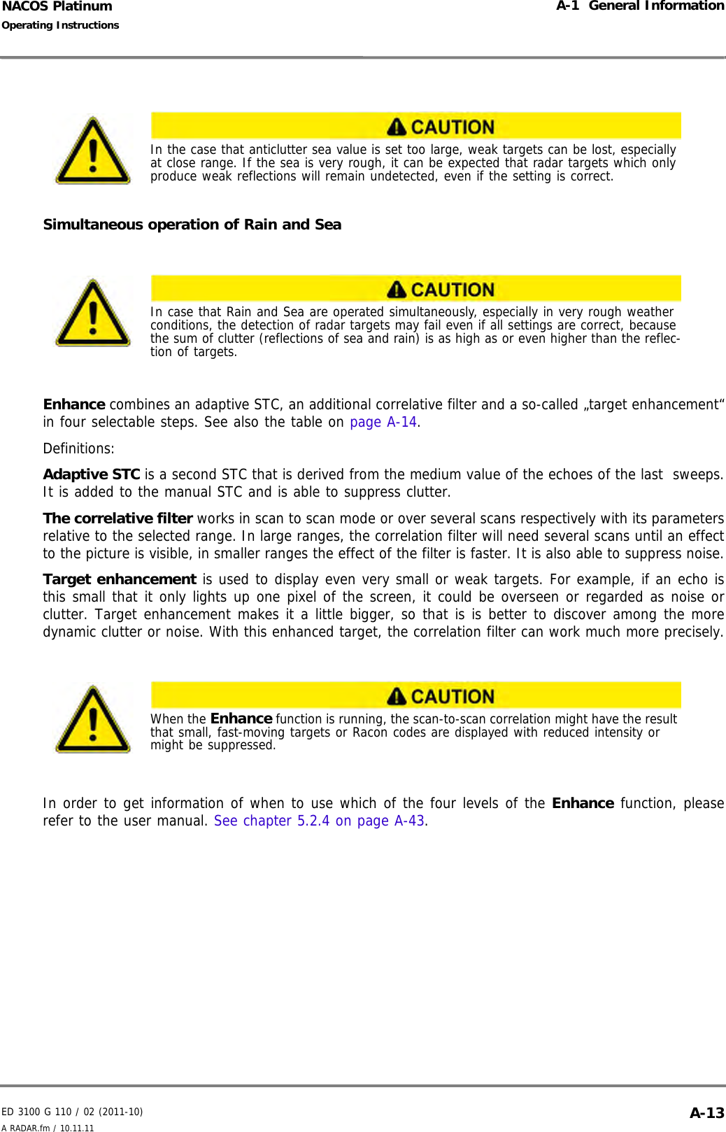 ED 3100 G 110 / 02 (2011-10)Operating InstructionsA-1  General InformationA RADAR.fm / 10.11.11 A-13NACOS PlatinumSimultaneous operation of Rain and SeaEnhance combines an adaptive STC, an additional correlative filter and a so-called „target enhancement“in four selectable steps. See also the table on page A-14.Definitions:Adaptive STC is a second STC that is derived from the medium value of the echoes of the last  sweeps.It is added to the manual STC and is able to suppress clutter.The correlative filter works in scan to scan mode or over several scans respectively with its parametersrelative to the selected range. In large ranges, the correlation filter will need several scans until an effectto the picture is visible, in smaller ranges the effect of the filter is faster. It is also able to suppress noise.Target enhancement is used to display even very small or weak targets. For example, if an echo isthis small that it only lights up one pixel of the screen, it could be overseen or regarded as noise orclutter. Target enhancement makes it a little bigger, so that is is better to discover among the moredynamic clutter or noise. With this enhanced target, the correlation filter can work much more precisely.In order to get information of when to use which of the four levels of the Enhance function, pleaserefer to the user manual. See chapter 5.2.4 on page A-43.In the case that anticlutter sea value is set too large, weak targets can be lost, especially at close range. If the sea is very rough, it can be expected that radar targets which only produce weak reflections will remain undetected, even if the setting is correct.In case that Rain and Sea are operated simultaneously, especially in very rough weather conditions, the detection of radar targets may fail even if all settings are correct, because the sum of clutter (reflections of sea and rain) is as high as or even higher than the reflec-tion of targets.When the Enhance function is running, the scan-to-scan correlation might have the result that small, fast-moving targets or Racon codes are displayed with reduced intensity or might be suppressed.
