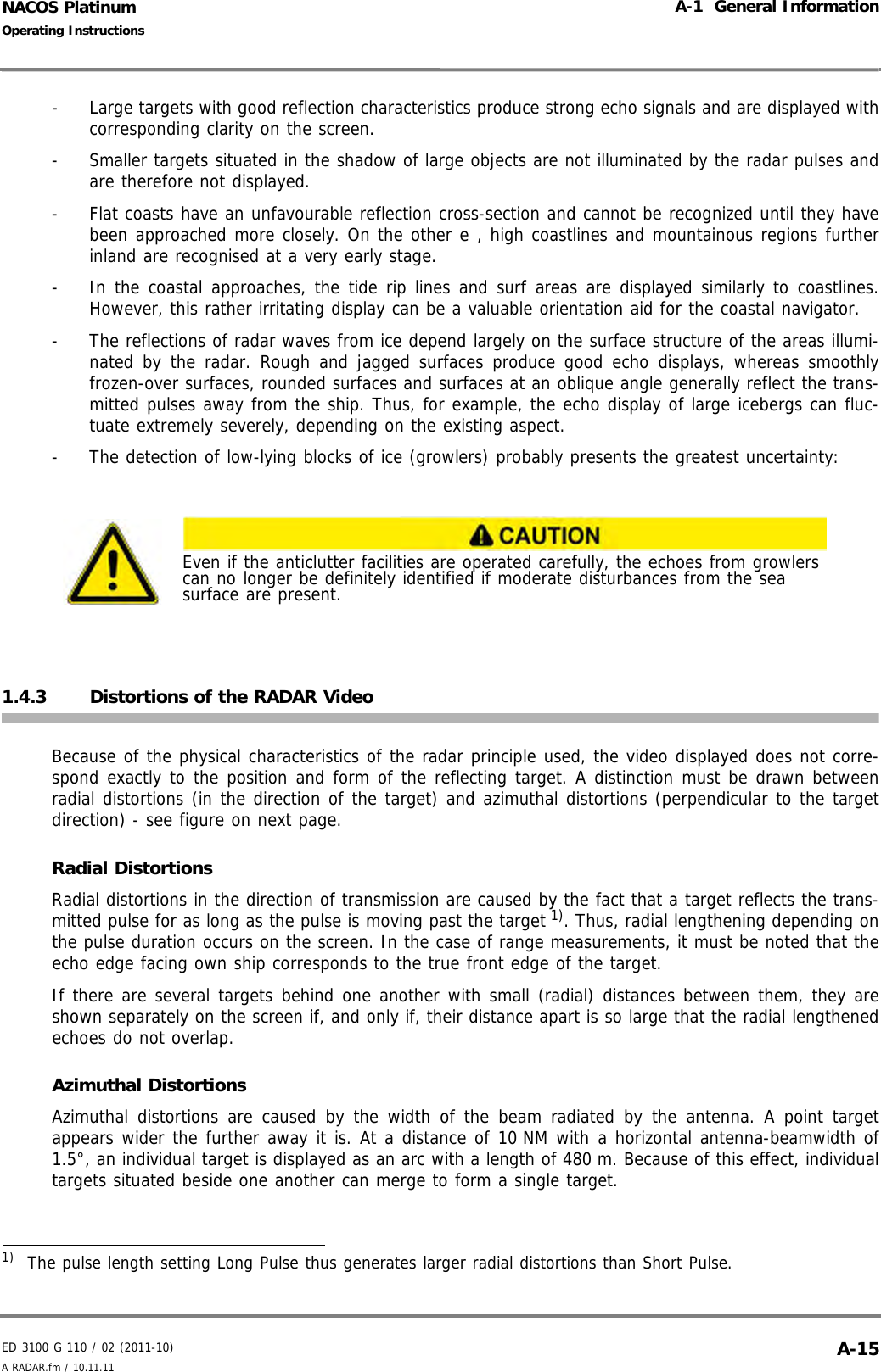 ED 3100 G 110 / 02 (2011-10)Operating InstructionsA-1  General InformationA RADAR.fm / 10.11.11 A-15NACOS Platinum-  Large targets with good reflection characteristics produce strong echo signals and are displayed withcorresponding clarity on the screen.-  Smaller targets situated in the shadow of large objects are not illuminated by the radar pulses andare therefore not displayed.-  Flat coasts have an unfavourable reflection cross-section and cannot be recognized until they havebeen approached more closely. On the other e , high coastlines and mountainous regions furtherinland are recognised at a very early stage.-  In the coastal approaches, the tide rip lines and surf areas are displayed similarly to coastlines.However, this rather irritating display can be a valuable orientation aid for the coastal navigator.-  The reflections of radar waves from ice depend largely on the surface structure of the areas illumi-nated by the radar. Rough and jagged surfaces produce good echo displays, whereas smoothlyfrozen-over surfaces, rounded surfaces and surfaces at an oblique angle generally reflect the trans-mitted pulses away from the ship. Thus, for example, the echo display of large icebergs can fluc-tuate extremely severely, depending on the existing aspect.-  The detection of low-lying blocks of ice (growlers) probably presents the greatest uncertainty:1.4.3 Distortions of the RADAR VideoBecause of the physical characteristics of the radar principle used, the video displayed does not corre-spond exactly to the position and form of the reflecting target. A distinction must be drawn betweenradial distortions (in the direction of the target) and azimuthal distortions (perpendicular to the targetdirection) - see figure on next page.Radial DistortionsRadial distortions in the direction of transmission are caused by the fact that a target reflects the trans-mitted pulse for as long as the pulse is moving past the target 1). Thus, radial lengthening depending onthe pulse duration occurs on the screen. In the case of range measurements, it must be noted that theecho edge facing own ship corresponds to the true front edge of the target.If there are several targets behind one another with small (radial) distances between them, they areshown separately on the screen if, and only if, their distance apart is so large that the radial lengthenedechoes do not overlap.Azimuthal DistortionsAzimuthal distortions are caused by the width of the beam radiated by the antenna. A point targetappears wider the further away it is. At a distance of 10 NM with a horizontal antenna-beamwidth of1.5°, an individual target is displayed as an arc with a length of 480 m. Because of this effect, individualtargets situated beside one another can merge to form a single target.Even if the anticlutter facilities are operated carefully, the echoes from growlers can no longer be definitely identified if moderate disturbances from the sea surface are present.1)  The pulse length setting Long Pulse thus generates larger radial distortions than Short Pulse.