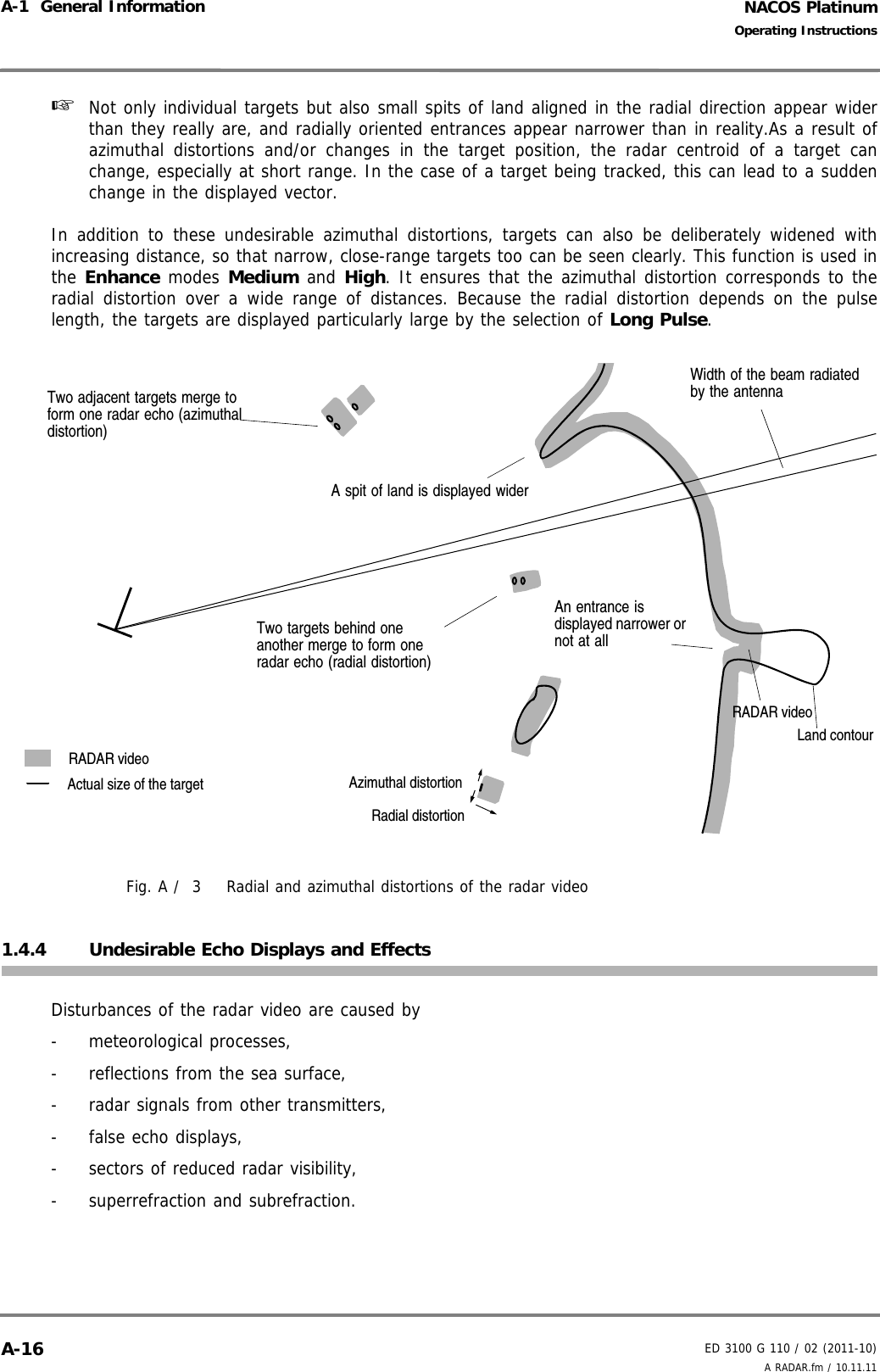 NACOS PlatinumED 3100 G 110 / 02 (2011-10)Operating InstructionsA-1  General Information A RADAR.fm / 10.11.11A-16☞  Not only individual targets but also small spits of land aligned in the radial direction appear widerthan they really are, and radially oriented entrances appear narrower than in reality.As a result ofazimuthal distortions and/or changes in the target position, the radar centroid of a target canchange, especially at short range. In the case of a target being tracked, this can lead to a suddenchange in the displayed vector.In addition to these undesirable azimuthal distortions, targets can also be deliberately widened withincreasing distance, so that narrow, close-range targets too can be seen clearly. This function is used inthe Enhance modes Medium and High. It ensures that the azimuthal distortion corresponds to theradial distortion over a wide range of distances. Because the radial distortion depends on the pulselength, the targets are displayed particularly large by the selection of Long Pulse.Fig. A /  3 Radial and azimuthal distortions of the radar video1.4.4 Undesirable Echo Displays and EffectsDisturbances of the radar video are caused by- meteorological processes,-  reflections from the sea surface,-  radar signals from other transmitters,-  false echo displays,-  sectors of reduced radar visibility,-  superrefraction and subrefraction.Two adjacent targets merge to form one radar echo (azimuthal distortion)Radial distortionAzimuthal distortionRADAR videoActual size of the targetTwo targets behind one another merge to form one radar echo (radial distortion)Width of the beam radiated by the antennaA spit of land is displayed widerAn entrance is displayed narrower or not at allLand contourRADAR video