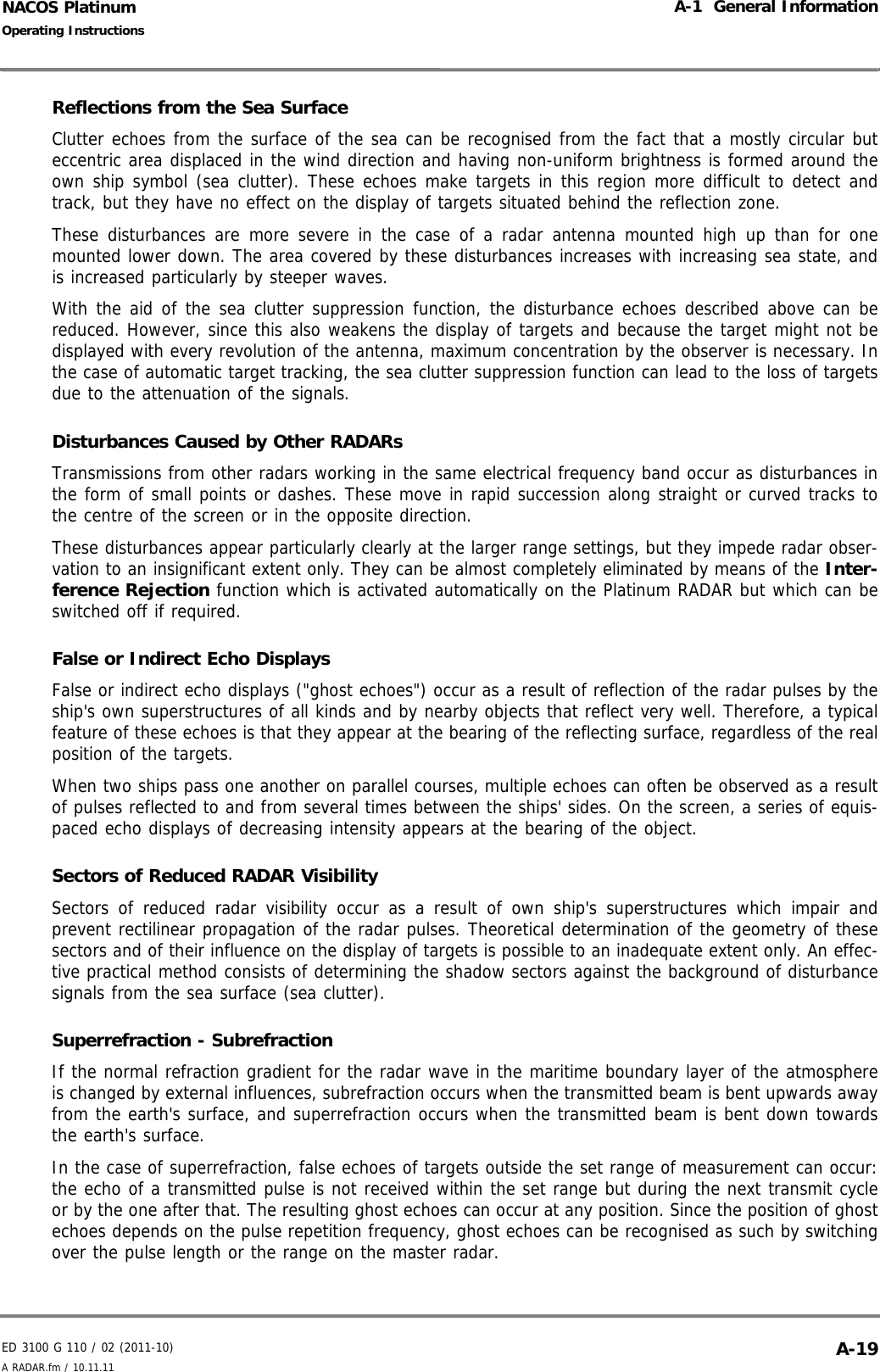 ED 3100 G 110 / 02 (2011-10)Operating InstructionsA-1  General InformationA RADAR.fm / 10.11.11 A-19NACOS PlatinumReflections from the Sea SurfaceClutter echoes from the surface of the sea can be recognised from the fact that a mostly circular buteccentric area displaced in the wind direction and having non-uniform brightness is formed around theown ship symbol (sea clutter). These echoes make targets in this region more difficult to detect andtrack, but they have no effect on the display of targets situated behind the reflection zone.These disturbances are more severe in the case of a radar antenna mounted high up than for onemounted lower down. The area covered by these disturbances increases with increasing sea state, andis increased particularly by steeper waves.With the aid of the sea clutter suppression function, the disturbance echoes described above can bereduced. However, since this also weakens the display of targets and because the target might not bedisplayed with every revolution of the antenna, maximum concentration by the observer is necessary. Inthe case of automatic target tracking, the sea clutter suppression function can lead to the loss of targetsdue to the attenuation of the signals. Disturbances Caused by Other RADARsTransmissions from other radars working in the same electrical frequency band occur as disturbances inthe form of small points or dashes. These move in rapid succession along straight or curved tracks tothe centre of the screen or in the opposite direction.These disturbances appear particularly clearly at the larger range settings, but they impede radar obser-vation to an insignificant extent only. They can be almost completely eliminated by means of the Inter-ference Rejection function which is activated automatically on the Platinum RADAR but which can beswitched off if required.False or Indirect Echo DisplaysFalse or indirect echo displays (&quot;ghost echoes&quot;) occur as a result of reflection of the radar pulses by theship&apos;s own superstructures of all kinds and by nearby objects that reflect very well. Therefore, a typicalfeature of these echoes is that they appear at the bearing of the reflecting surface, regardless of the realposition of the targets.When two ships pass one another on parallel courses, multiple echoes can often be observed as a resultof pulses reflected to and from several times between the ships&apos; sides. On the screen, a series of equis-paced echo displays of decreasing intensity appears at the bearing of the object.Sectors of Reduced RADAR VisibilitySectors of reduced radar visibility occur as a result of own ship&apos;s superstructures which impair andprevent rectilinear propagation of the radar pulses. Theoretical determination of the geometry of thesesectors and of their influence on the display of targets is possible to an inadequate extent only. An effec-tive practical method consists of determining the shadow sectors against the background of disturbancesignals from the sea surface (sea clutter).Superrefraction - SubrefractionIf the normal refraction gradient for the radar wave in the maritime boundary layer of the atmosphereis changed by external influences, subrefraction occurs when the transmitted beam is bent upwards awayfrom the earth&apos;s surface, and superrefraction occurs when the transmitted beam is bent down towardsthe earth&apos;s surface.In the case of superrefraction, false echoes of targets outside the set range of measurement can occur:the echo of a transmitted pulse is not received within the set range but during the next transmit cycleor by the one after that. The resulting ghost echoes can occur at any position. Since the position of ghostechoes depends on the pulse repetition frequency, ghost echoes can be recognised as such by switchingover the pulse length or the range on the master radar.