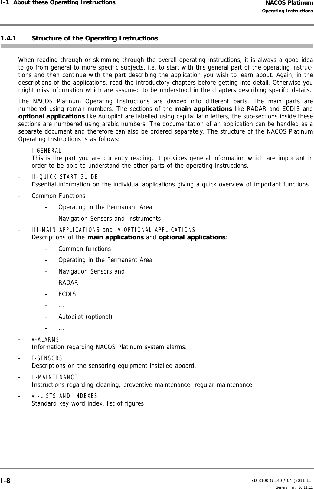 NACOS PlatinumED 3100 G 140 / 04 (2011-11)Operating InstructionsI-1  About these Operating Instructions I General.fm / 10.11.11I-81.4.1 Structure of the Operating InstructionsWhen reading through or skimming through the overall operating instructions, it is always a good ideato go from general to more specific subjects, i.e. to start with this general part of the operating instruc-tions and then continue with the part describing the application you wish to learn about. Again, in thedescriptions of the applications, read the introductory chapters before getting into detail. Otherwise youmight miss information which are assumed to be understood in the chapters describing specific details.The NACOS Platinum Operating Instructions are divided into different parts. The main parts arenumbered using roman numbers. The sections of the main applications like RADAR and ECDIS andoptional applications like Autopilot are labelled using capital latin letters, the sub-sections inside thesesections are numbered using arabic numbers. The documentation of an application can be handled as aseparate document and therefore can also be ordered separately. The structure of the NACOS PlatinumOperating Instructions is as follows:- I-GENERALThis is the part you are currently reading. It provides general information which are important inorder to be able to understand the other parts of the operating instructions.- II-QUICK START GUIDE Essential information on the individual applications giving a quick overview of important functions.- Common Functions-  Operating in the Permanant Area-  Navigation Sensors and Instruments- III-MAIN APPLICATIONS and IV-OPTIONAL APPLICATIONSDescriptions of the main applications and optional applications:- Common functions-  Operating in the Permanent Area- Navigation Sensors and - RADAR- ECDIS- ...- Autopilot (optional)- ...- V-ALARMSInformation regarding NACOS Platinum system alarms.- F-SENSORSDescriptions on the sensoring equipment installed aboard.- H-MAINTENANCEInstructions regarding cleaning, preventive maintenance, regular maintenance.- VI-LISTS AND INDEXESStandard key word index, list of figures