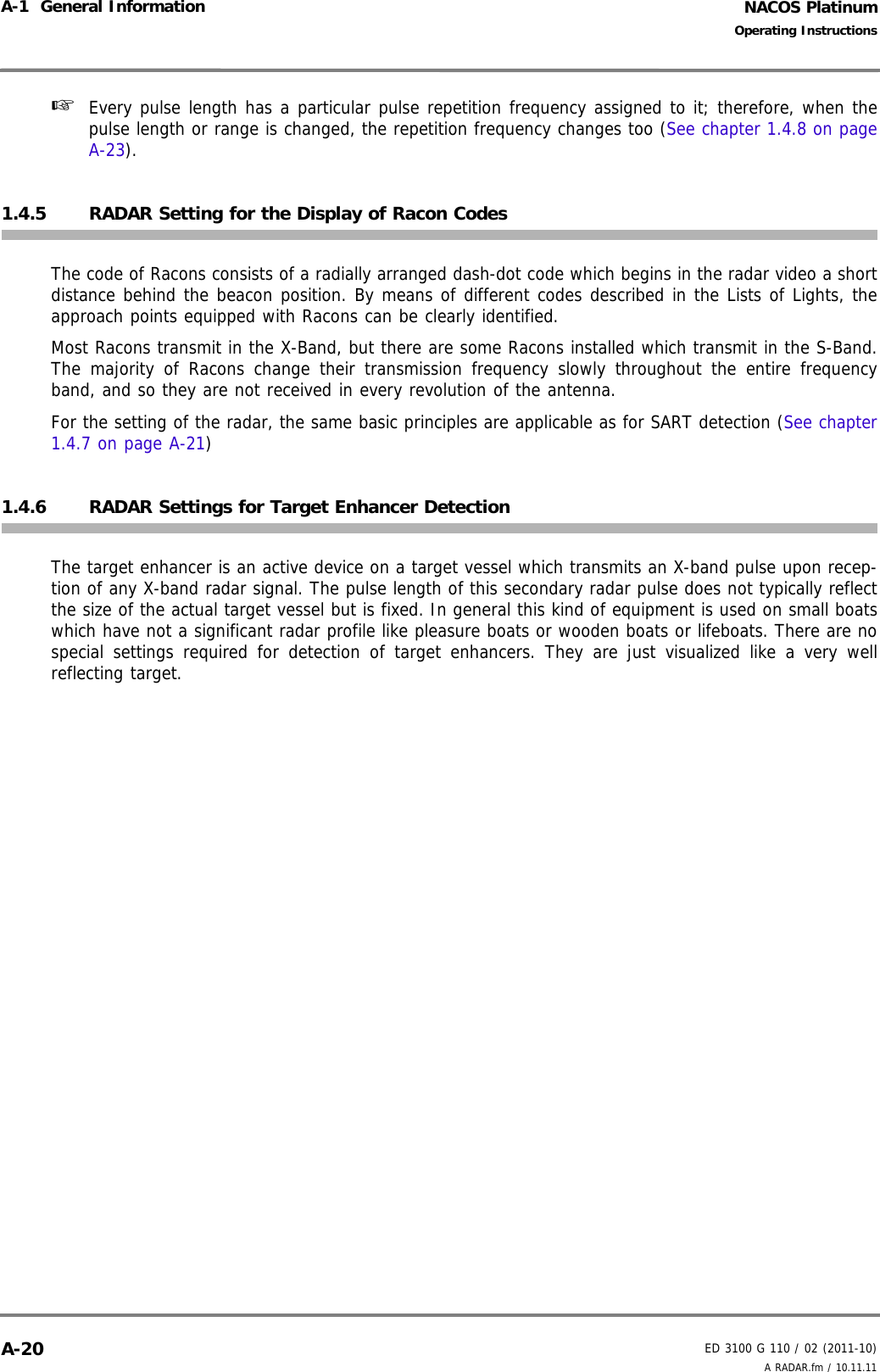 NACOS PlatinumED 3100 G 110 / 02 (2011-10)Operating InstructionsA-1  General Information A RADAR.fm / 10.11.11A-20☞  Every pulse length has a particular pulse repetition frequency assigned to it; therefore, when thepulse length or range is changed, the repetition frequency changes too (See chapter 1.4.8 on pageA-23).1.4.5 RADAR Setting for the Display of Racon CodesThe code of Racons consists of a radially arranged dash-dot code which begins in the radar video a shortdistance behind the beacon position. By means of different codes described in the Lists of Lights, theapproach points equipped with Racons can be clearly identified.Most Racons transmit in the X-Band, but there are some Racons installed which transmit in the S-Band.The majority of Racons change their transmission frequency slowly throughout the entire frequencyband, and so they are not received in every revolution of the antenna.For the setting of the radar, the same basic principles are applicable as for SART detection (See chapter1.4.7 on page A-21)1.4.6 RADAR Settings for Target Enhancer DetectionThe target enhancer is an active device on a target vessel which transmits an X-band pulse upon recep-tion of any X-band radar signal. The pulse length of this secondary radar pulse does not typically reflectthe size of the actual target vessel but is fixed. In general this kind of equipment is used on small boatswhich have not a significant radar profile like pleasure boats or wooden boats or lifeboats. There are nospecial settings required for detection of target enhancers. They are just visualized like a very wellreflecting target.