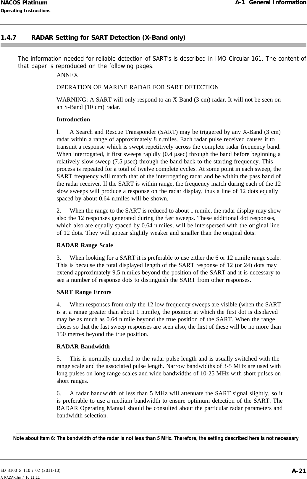 ED 3100 G 110 / 02 (2011-10)Operating InstructionsA-1  General InformationA RADAR.fm / 10.11.11 A-21NACOS Platinum1.4.7 RADAR Setting for SART Detection (X-Band only)The information needed for reliable detection of SART&apos;s is described in IMO Circular 161. The content ofthat paper is reproduced on the following pages.ANNEXOPERATION OF MARINE RADAR FOR SART DETECTIONWARNING: A SART will only respond to an X-Band (3 cm) radar. It will not be seen on an S-Band (10 cm) radar. Introduction l. A Search and Rescue Transponder (SART) may be triggered by any X-Band (3 cm) radar within a range of approximately 8 n.miles. Each radar pulse received causes it to transmit a response which is swept repetitively across the complete radar frequency band. When interrogated, it first sweeps rapidly (0.4 μsec) through the band before beginning a relatively slow sweep (7.5 μsec) through the band back to the starting frequency. This process is repeated for a total of twelve complete cycles. At some point in each sweep, the SART frequency will match that of the interrogating radar and be within the pass band of the radar receiver. If the SART is within range, the frequency match during each of the 12 slow sweeps will produce a response on the radar display, thus a line of 12 dots equally spaced by about 0.64 n.miles will be shown. 2.  When the range to the SART is reduced to about 1 n.mile, the radar display may show also the 12 responses generated during the fast sweeps. These additional dot responses, which also are equally spaced by 0.64 n.miles, will be interspersed with the original line of 12 dots. They will appear slightly weaker and smaller than the original dots. RADAR Range Scale 3.  When looking for a SART it is preferable to use either the 6 or 12 n.mile range scale. This is because the total displayed length of the SART response of 12 (or 24) dots may extend approximately 9.5 n.miles beyond the position of the SART and it is necessary to see a number of response dots to distinguish the SART from other responses. SART Range Errors 4.  When responses from only the 12 low frequency sweeps are visible (when the SART is at a range greater than about 1 n.mile), the position at which the first dot is displayed may be as much as 0.64 n.mile beyond the true position of the SART. When the range closes so that the fast sweep responses are seen also, the first of these will be no more than 150 metres beyond the true position. RADAR Bandwidth 5.  This is normally matched to the radar pulse length and is usually switched with the range scale and the associated pulse length. Narrow bandwidths of 3-5 MHz are used with long pulses on long range scales and wide bandwidths of 10-25 MHz with short pulses on short ranges. 6.  A radar bandwidth of less than 5 MHz will attenuate the SART signal slightly, so itis preferable to use a medium bandwidth to ensure optimum detection of the SART. TheRADAR Operating Manual should be consulted about the particular radar parameters andbandwidth selection. Note about item 6: The bandwidth of the radar is not less than 5 MHz. Therefore, the setting described here is not necessary