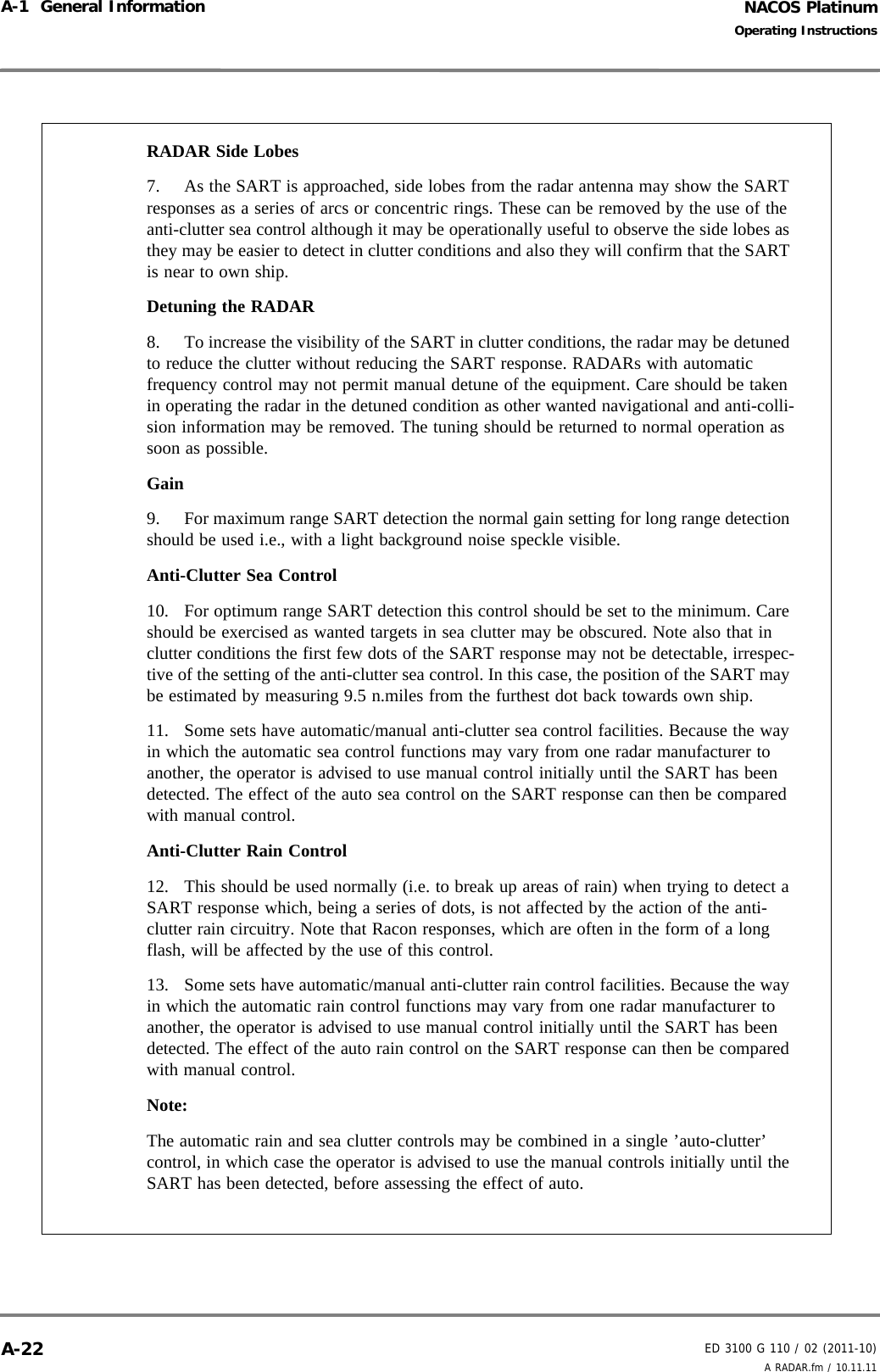 NACOS PlatinumED 3100 G 110 / 02 (2011-10)Operating InstructionsA-1  General Information A RADAR.fm / 10.11.11A-22RADAR Side Lobes 7. As the SART is approached, side lobes from the radar antenna may show the SART responses as a series of arcs or concentric rings. These can be removed by the use of the anti-clutter sea control although it may be operationally useful to observe the side lobes as they may be easier to detect in clutter conditions and also they will confirm that the SART is near to own ship. Detuning the RADAR 8. To increase the visibility of the SART in clutter conditions, the radar may be detuned to reduce the clutter without reducing the SART response. RADARs with automatic frequency control may not permit manual detune of the equipment. Care should be taken in operating the radar in the detuned condition as other wanted navigational and anti-colli-sion information may be removed. The tuning should be returned to normal operation as soon as possible. Gain 9. For maximum range SART detection the normal gain setting for long range detection should be used i.e., with a light background noise speckle visible. Anti-Clutter Sea Control 10. For optimum range SART detection this control should be set to the minimum. Care should be exercised as wanted targets in sea clutter may be obscured. Note also that in clutter conditions the first few dots of the SART response may not be detectable, irrespec-tive of the setting of the anti-clutter sea control. In this case, the position of the SART may be estimated by measuring 9.5 n.miles from the furthest dot back towards own ship. 11. Some sets have automatic/manual anti-clutter sea control facilities. Because the way in which the automatic sea control functions may vary from one radar manufacturer to another, the operator is advised to use manual control initially until the SART has been detected. The effect of the auto sea control on the SART response can then be compared with manual control. Anti-Clutter Rain Control 12. This should be used normally (i.e. to break up areas of rain) when trying to detect a SART response which, being a series of dots, is not affected by the action of the anti-clutter rain circuitry. Note that Racon responses, which are often in the form of a long flash, will be affected by the use of this control. 13. Some sets have automatic/manual anti-clutter rain control facilities. Because the way in which the automatic rain control functions may vary from one radar manufacturer to another, the operator is advised to use manual control initially until the SART has been detected. The effect of the auto rain control on the SART response can then be compared with manual control. Note: The automatic rain and sea clutter controls may be combined in a single ’auto-clutter’ control, in which case the operator is advised to use the manual controls initially until the SART has been detected, before assessing the effect of auto. 