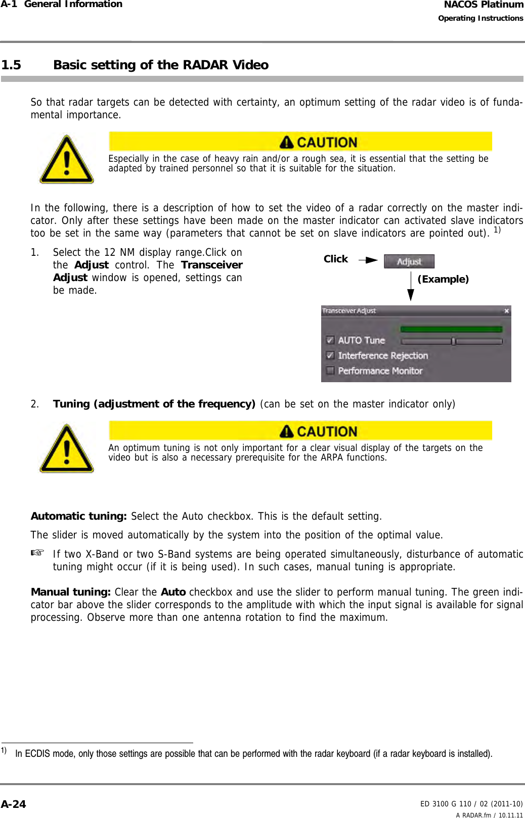 NACOS PlatinumED 3100 G 110 / 02 (2011-10)Operating InstructionsA-1  General Information A RADAR.fm / 10.11.11A-241.5 Basic setting of the RADAR VideoSo that radar targets can be detected with certainty, an optimum setting of the radar video is of funda-mental importance.In the following, there is a description of how to set the video of a radar correctly on the master indi-cator. Only after these settings have been made on the master indicator can activated slave indicatorstoo be set in the same way (parameters that cannot be set on slave indicators are pointed out). 1)1. Select the 12 NM display range.Click onthe Adjust control. The TransceiverAdjust window is opened, settings canbe made.2. Tuning (adjustment of the frequency) (can be set on the master indicator only)Automatic tuning: Select the Auto checkbox. This is the default setting.The slider is moved automatically by the system into the position of the optimal value. ☞  If two X-Band or two S-Band systems are being operated simultaneously, disturbance of automatictuning might occur (if it is being used). In such cases, manual tuning is appropriate.Manual tuning: Clear the Auto checkbox and use the slider to perform manual tuning. The green indi-cator bar above the slider corresponds to the amplitude with which the input signal is available for signalprocessing. Observe more than one antenna rotation to find the maximum.Especially in the case of heavy rain and/or a rough sea, it is essential that the setting be adapted by trained personnel so that it is suitable for the situation.1)  In ECDIS mode, only those settings are possible that can be performed with the radar keyboard (if a radar keyboard is installed).An optimum tuning is not only important for a clear visual display of the targets on the video but is also a necessary prerequisite for the ARPA functions.Click(Example)