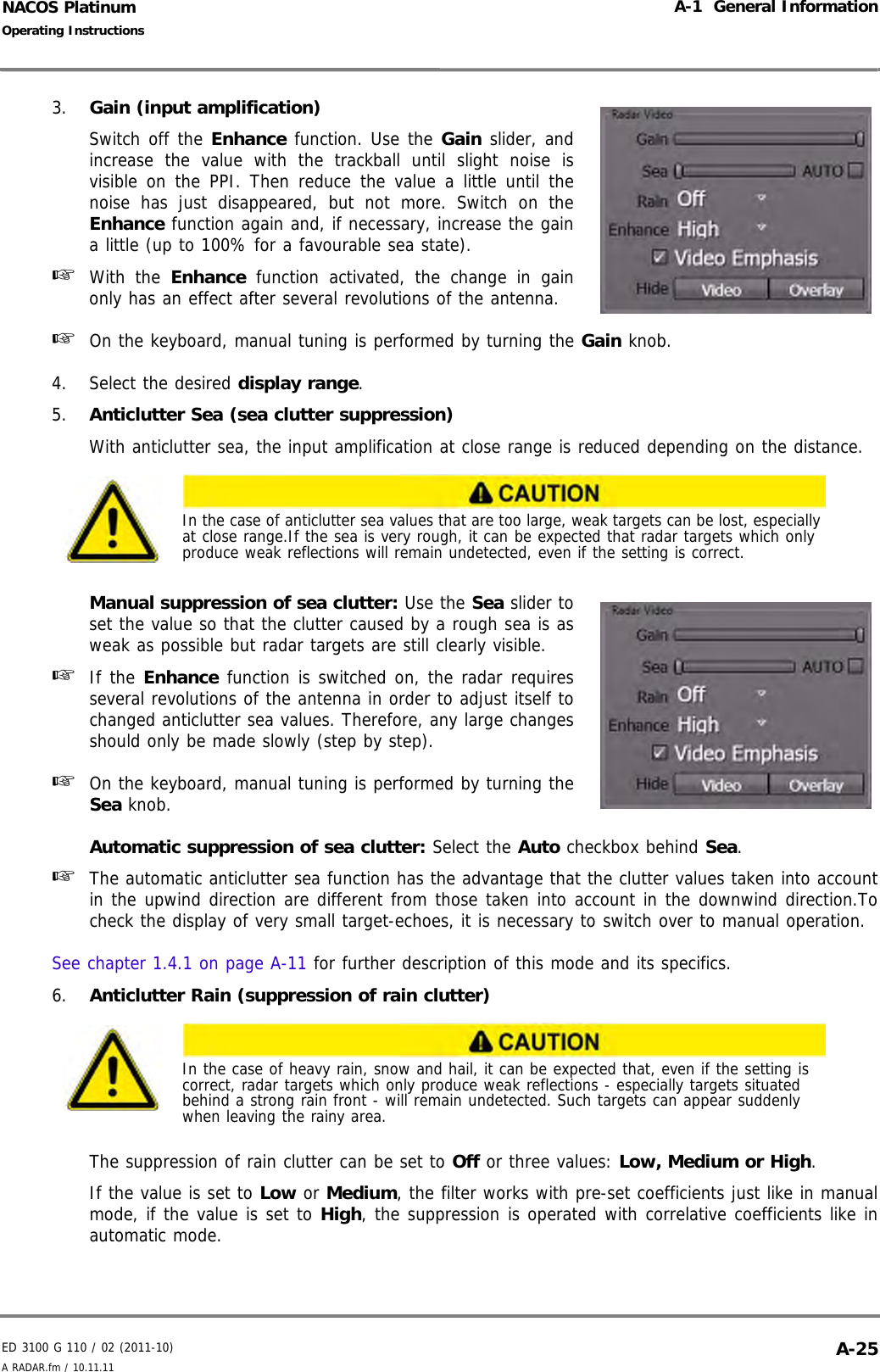 ED 3100 G 110 / 02 (2011-10)Operating InstructionsA-1  General InformationA RADAR.fm / 10.11.11 A-25NACOS Platinum3. Gain (input amplification) Switch off the Enhance function. Use the Gain slider, andincrease the value with the trackball until slight noise isvisible on the PPI. Then reduce the value a little until thenoise has just disappeared, but not more. Switch on theEnhance function again and, if necessary, increase the gaina little (up to 100% for a favourable sea state).☞  With the Enhance function activated, the change in gainonly has an effect after several revolutions of the antenna.☞  On the keyboard, manual tuning is performed by turning the Gain knob.4. Select the desired display range.5. Anticlutter Sea (sea clutter suppression) With anticlutter sea, the input amplification at close range is reduced depending on the distance.Manual suppression of sea clutter: Use the Sea slider toset the value so that the clutter caused by a rough sea is asweak as possible but radar targets are still clearly visible.☞  If the Enhance function is switched on, the radar requiresseveral revolutions of the antenna in order to adjust itself tochanged anticlutter sea values. Therefore, any large changesshould only be made slowly (step by step).☞  On the keyboard, manual tuning is performed by turning theSea knob.Automatic suppression of sea clutter: Select the Auto checkbox behind Sea.☞  The automatic anticlutter sea function has the advantage that the clutter values taken into accountin the upwind direction are different from those taken into account in the downwind direction.Tocheck the display of very small target-echoes, it is necessary to switch over to manual operation.See chapter 1.4.1 on page A-11 for further description of this mode and its specifics.6. Anticlutter Rain (suppression of rain clutter)The suppression of rain clutter can be set to Off or three values: Low, Medium or High. If the value is set to Low or Medium, the filter works with pre-set coefficients just like in manualmode, if the value is set to High, the suppression is operated with correlative coefficients like inautomatic mode.In the case of anticlutter sea values that are too large, weak targets can be lost, especially at close range.If the sea is very rough, it can be expected that radar targets which only produce weak reflections will remain undetected, even if the setting is correct.In the case of heavy rain, snow and hail, it can be expected that, even if the setting is correct, radar targets which only produce weak reflections - especially targets situated behind a strong rain front - will remain undetected. Such targets can appear suddenly when leaving the rainy area.