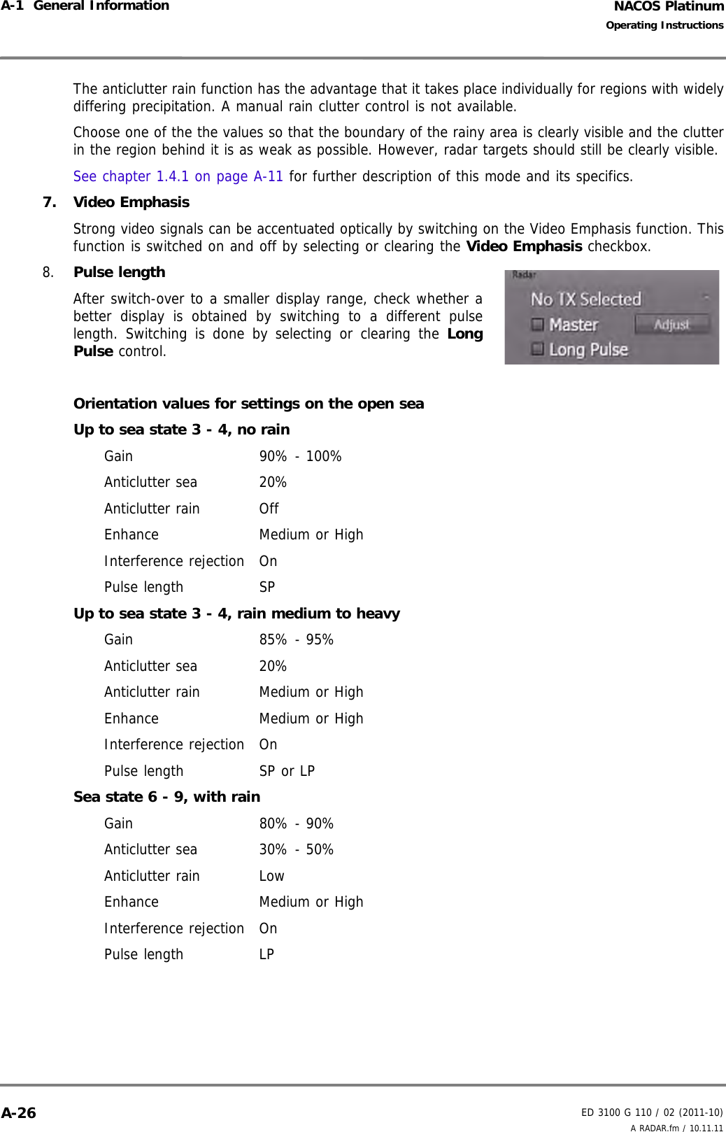 NACOS PlatinumED 3100 G 110 / 02 (2011-10)Operating InstructionsA-1  General Information A RADAR.fm / 10.11.11A-26The anticlutter rain function has the advantage that it takes place individually for regions with widelydiffering precipitation. A manual rain clutter control is not available.Choose one of the the values so that the boundary of the rainy area is clearly visible and the clutterin the region behind it is as weak as possible. However, radar targets should still be clearly visible. See chapter 1.4.1 on page A-11 for further description of this mode and its specifics.7. Video EmphasisStrong video signals can be accentuated optically by switching on the Video Emphasis function. Thisfunction is switched on and off by selecting or clearing the Video Emphasis checkbox.8. Pulse length After switch-over to a smaller display range, check whether abetter display is obtained by switching to a different pulselength. Switching is done by selecting or clearing the LongPulse control.Orientation values for settings on the open seaUp to sea state 3 - 4, no rainGain 90% - 100%Anticlutter sea 20%Anticlutter rain OffEnhance Medium or HighInterference rejection OnPulse length SPUp to sea state 3 - 4, rain medium to heavyGain 85% - 95%Anticlutter sea 20%Anticlutter rain Medium or HighEnhance Medium or HighInterference rejection OnPulse length SP or LPSea state 6 - 9, with rainGain 80% - 90%Anticlutter sea 30% - 50%Anticlutter rain LowEnhance Medium or HighInterference rejection OnPulse length LP