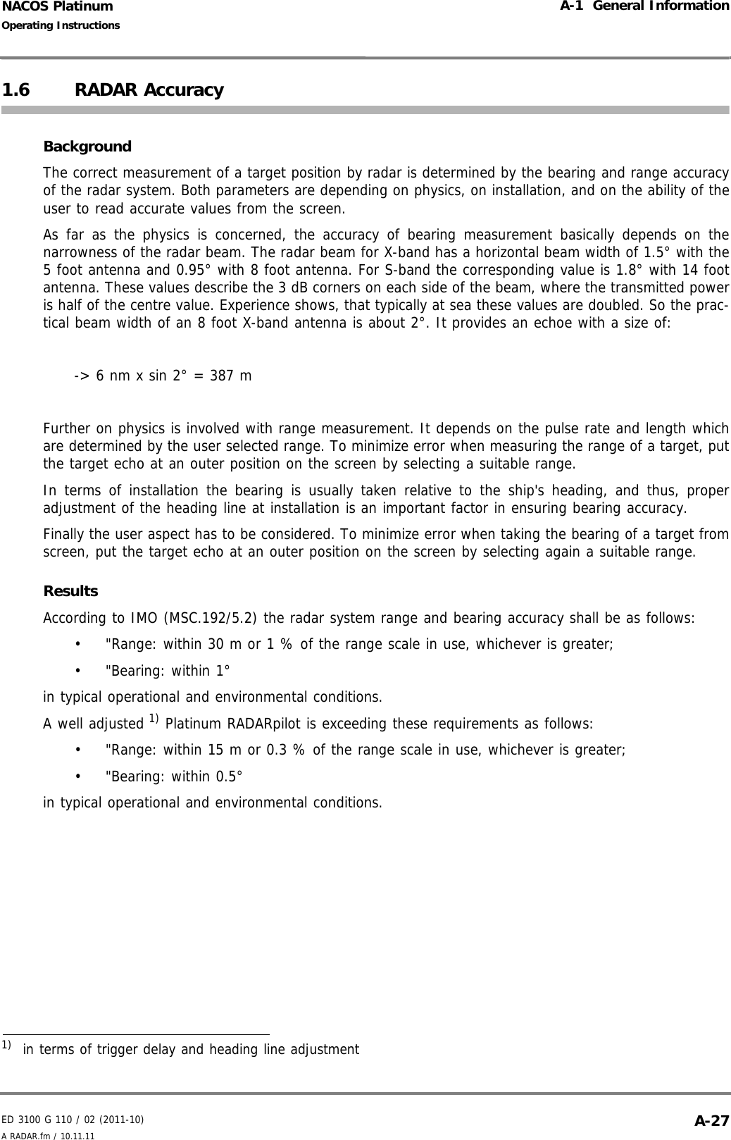 ED 3100 G 110 / 02 (2011-10)Operating InstructionsA-1  General InformationA RADAR.fm / 10.11.11 A-27NACOS Platinum1.6 RADAR AccuracyBackgroundThe correct measurement of a target position by radar is determined by the bearing and range accuracyof the radar system. Both parameters are depending on physics, on installation, and on the ability of theuser to read accurate values from the screen.   As far as the physics is concerned, the accuracy of bearing measurement basically depends on thenarrowness of the radar beam. The radar beam for X-band has a horizontal beam width of 1.5° with the5 foot antenna and 0.95° with 8 foot antenna. For S-band the corresponding value is 1.8° with 14 footantenna. These values describe the 3 dB corners on each side of the beam, where the transmitted poweris half of the centre value. Experience shows, that typically at sea these values are doubled. So the prac-tical beam width of an 8 foot X-band antenna is about 2°. It provides an echoe with a size of:-&gt; 6 nm x sin 2° = 387 mFurther on physics is involved with range measurement. It depends on the pulse rate and length whichare determined by the user selected range. To minimize error when measuring the range of a target, putthe target echo at an outer position on the screen by selecting a suitable range.In terms of installation the bearing is usually taken relative to the ship&apos;s heading, and thus, properadjustment of the heading line at installation is an important factor in ensuring bearing accuracy. Finally the user aspect has to be considered. To minimize error when taking the bearing of a target fromscreen, put the target echo at an outer position on the screen by selecting again a suitable range.ResultsAccording to IMO (MSC.192/5.2) the radar system range and bearing accuracy shall be as follows:•  &quot;Range: within 30 m or 1 % of the range scale in use, whichever is greater;•  &quot;Bearing: within 1°in typical operational and environmental conditions.A well adjusted 1) Platinum RADARpilot is exceeding these requirements as follows:•  &quot;Range: within 15 m or 0.3 % of the range scale in use, whichever is greater;•  &quot;Bearing: within 0.5°in typical operational and environmental conditions.1)  in terms of trigger delay and heading line adjustment