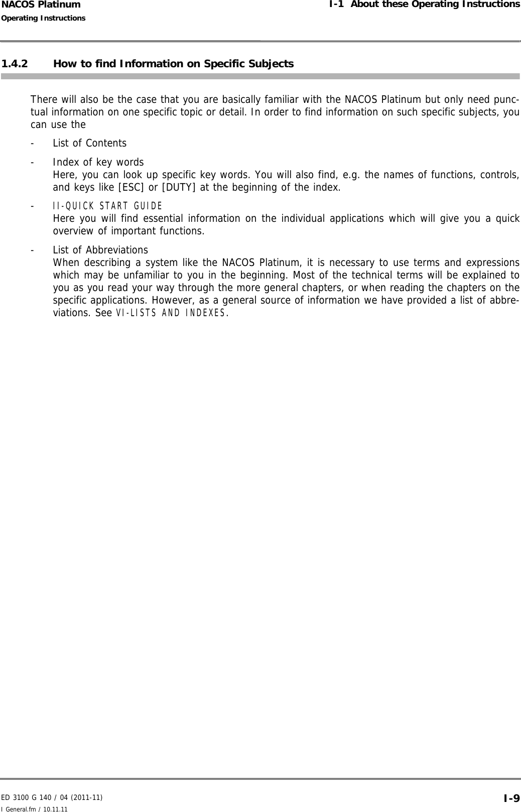 ED 3100 G 140 / 04 (2011-11)Operating InstructionsI-1  About these Operating InstructionsI General.fm / 10.11.11 I-9NACOS Platinum1.4.2 How to find Information on Specific SubjectsThere will also be the case that you are basically familiar with the NACOS Platinum but only need punc-tual information on one specific topic or detail. In order to find information on such specific subjects, youcan use the- List of Contents-  Index of key wordsHere, you can look up specific key words. You will also find, e.g. the names of functions, controls,and keys like [ESC] or [DUTY] at the beginning of the index.- II-QUICK START GUIDE Here you will find essential information on the individual applications which will give you a quickoverview of important functions.- List of AbbreviationsWhen describing a system like the NACOS Platinum, it is necessary to use terms and expressionswhich may be unfamiliar to you in the beginning. Most of the technical terms will be explained toyou as you read your way through the more general chapters, or when reading the chapters on thespecific applications. However, as a general source of information we have provided a list of abbre-viations. See VI-LISTS AND INDEXES. 