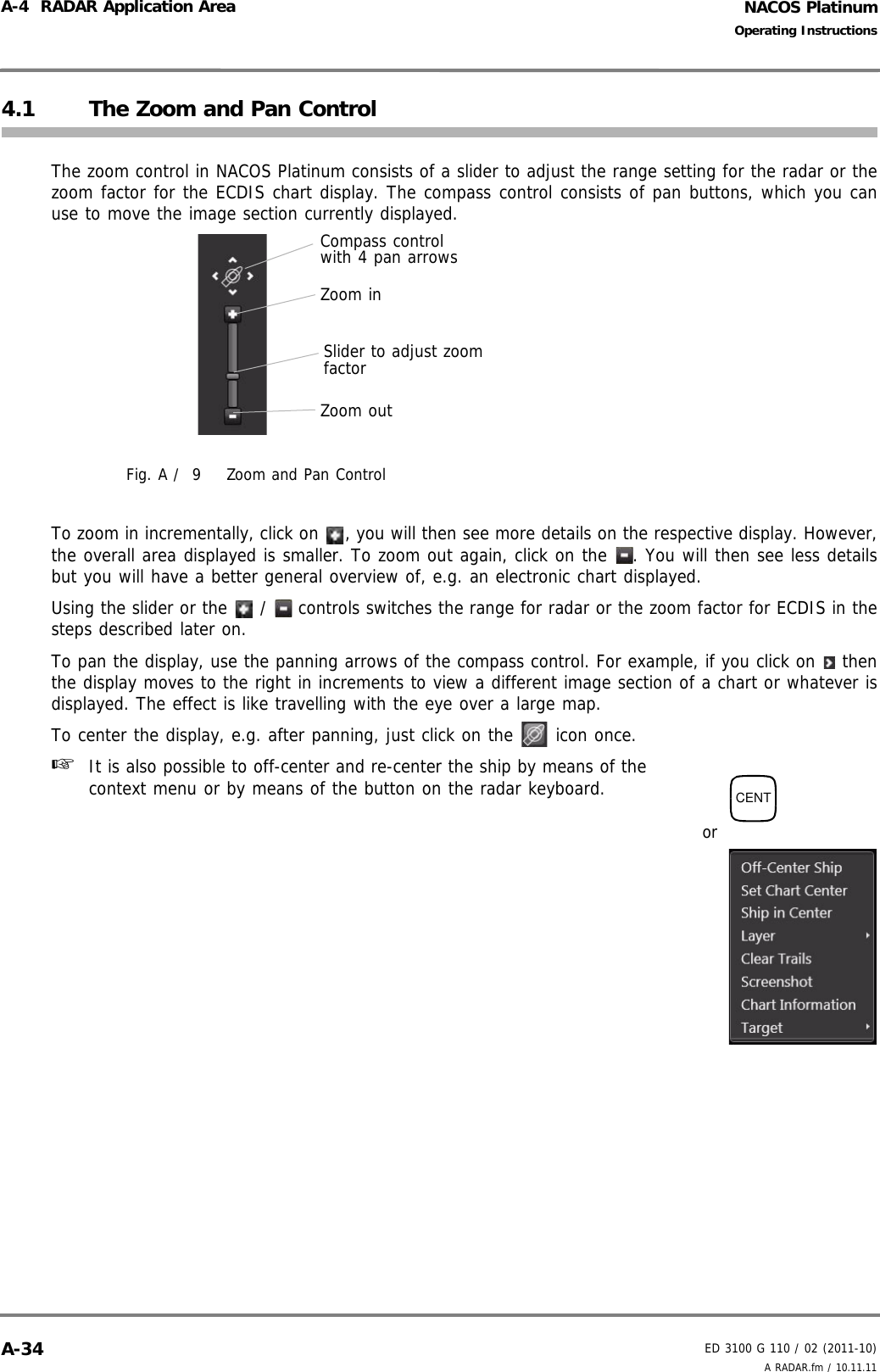 NACOS PlatinumED 3100 G 110 / 02 (2011-10)Operating InstructionsA-4  RADAR Application Area A RADAR.fm / 10.11.11A-344.1 The Zoom and Pan ControlThe zoom control in NACOS Platinum consists of a slider to adjust the range setting for the radar or thezoom factor for the ECDIS chart display. The compass control consists of pan buttons, which you canuse to move the image section currently displayed.Fig. A /  9 Zoom and Pan ControlTo zoom in incrementally, click on  , you will then see more details on the respective display. However,the overall area displayed is smaller. To zoom out again, click on the  . You will then see less detailsbut you will have a better general overview of, e.g. an electronic chart displayed.Using the slider or the   /   controls switches the range for radar or the zoom factor for ECDIS in thesteps described later on. To pan the display, use the panning arrows of the compass control. For example, if you click on   thenthe display moves to the right in increments to view a different image section of a chart or whatever isdisplayed. The effect is like travelling with the eye over a large map.To center the display, e.g. after panning, just click on the   icon once.☞  It is also possible to off-center and re-center the ship by means of thecontext menu or by means of the button on the radar keyboard.Compass control with 4 pan arrowsSlider to adjust zoom factorZoom inZoom outCENTor