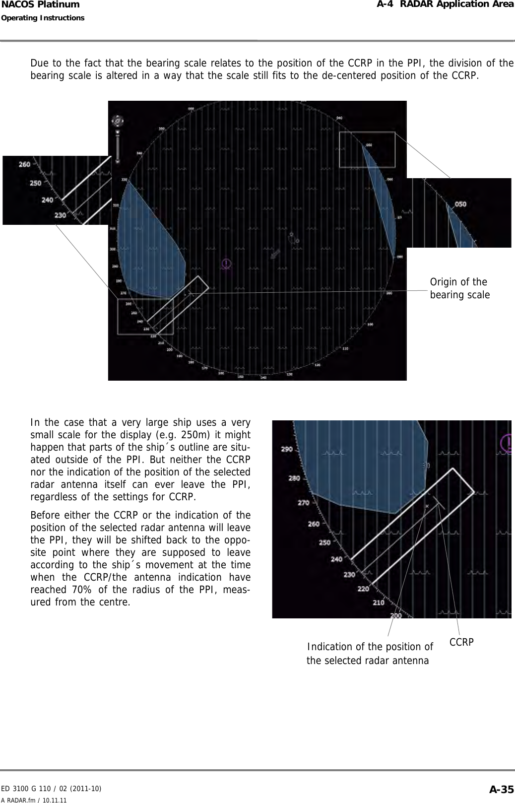 ED 3100 G 110 / 02 (2011-10)Operating InstructionsA-4  RADAR Application AreaA RADAR.fm / 10.11.11 A-35NACOS PlatinumDue to the fact that the bearing scale relates to the position of the CCRP in the PPI, the division of thebearing scale is altered in a way that the scale still fits to the de-centered position of the CCRP.In the case that a very large ship uses a verysmall scale for the display (e.g. 250m) it mighthappen that parts of the ship´s outline are situ-ated outside of the PPI. But neither the CCRPnor the indication of the position of the selectedradar antenna itself can ever leave the PPI,regardless of the settings for CCRP.Before either the CCRP or the indication of theposition of the selected radar antenna will leavethe PPI, they will be shifted back to the oppo-site point where they are supposed to leaveaccording to the ship´s movement at the timewhen the CCRP/the antenna indication havereached 70% of the radius of the PPI, meas-ured from the centre.Origin of the bearing scaleCCRPIndication of the position of the selected radar antenna