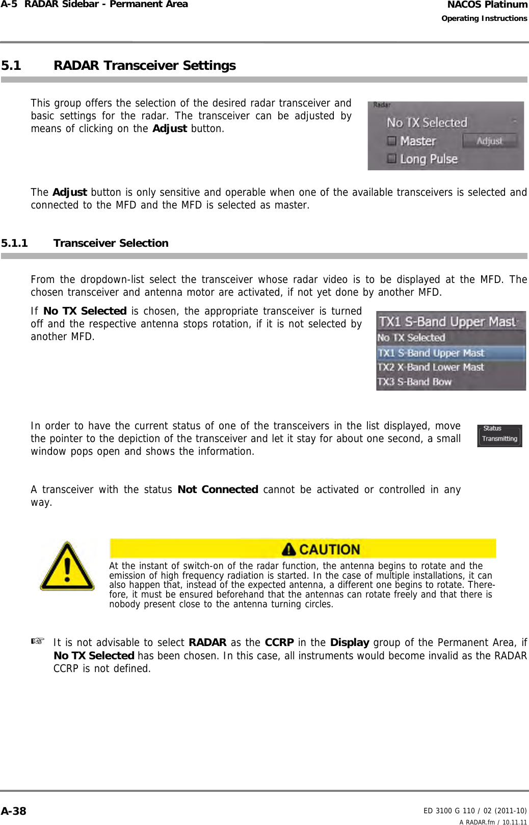 NACOS PlatinumED 3100 G 110 / 02 (2011-10)Operating InstructionsA-5  RADAR Sidebar - Permanent Area A RADAR.fm / 10.11.11A-385.1 RADAR Transceiver SettingsThis group offers the selection of the desired radar transceiver andbasic settings for the radar. The transceiver can be adjusted bymeans of clicking on the Adjust button.The Adjust button is only sensitive and operable when one of the available transceivers is selected andconnected to the MFD and the MFD is selected as master.5.1.1 Transceiver SelectionFrom the dropdown-list select the transceiver whose radar video is to be displayed at the MFD. Thechosen transceiver and antenna motor are activated, if not yet done by another MFD.If No TX Selected is chosen, the appropriate transceiver is turnedoff and the respective antenna stops rotation, if it is not selected byanother MFD.In order to have the current status of one of the transceivers in the list displayed, movethe pointer to the depiction of the transceiver and let it stay for about one second, a smallwindow pops open and shows the information.A transceiver with the status Not Connected cannot be activated or controlled in anyway.☞  It is not advisable to select RADAR as the CCRP in the Display group of the Permanent Area, ifNo TX Selected has been chosen. In this case, all instruments would become invalid as the RADARCCRP is not defined.At the instant of switch-on of the radar function, the antenna begins to rotate and the emission of high frequency radiation is started. In the case of multiple installations, it can also happen that, instead of the expected antenna, a different one begins to rotate. There-fore, it must be ensured beforehand that the antennas can rotate freely and that there is nobody present close to the antenna turning circles.