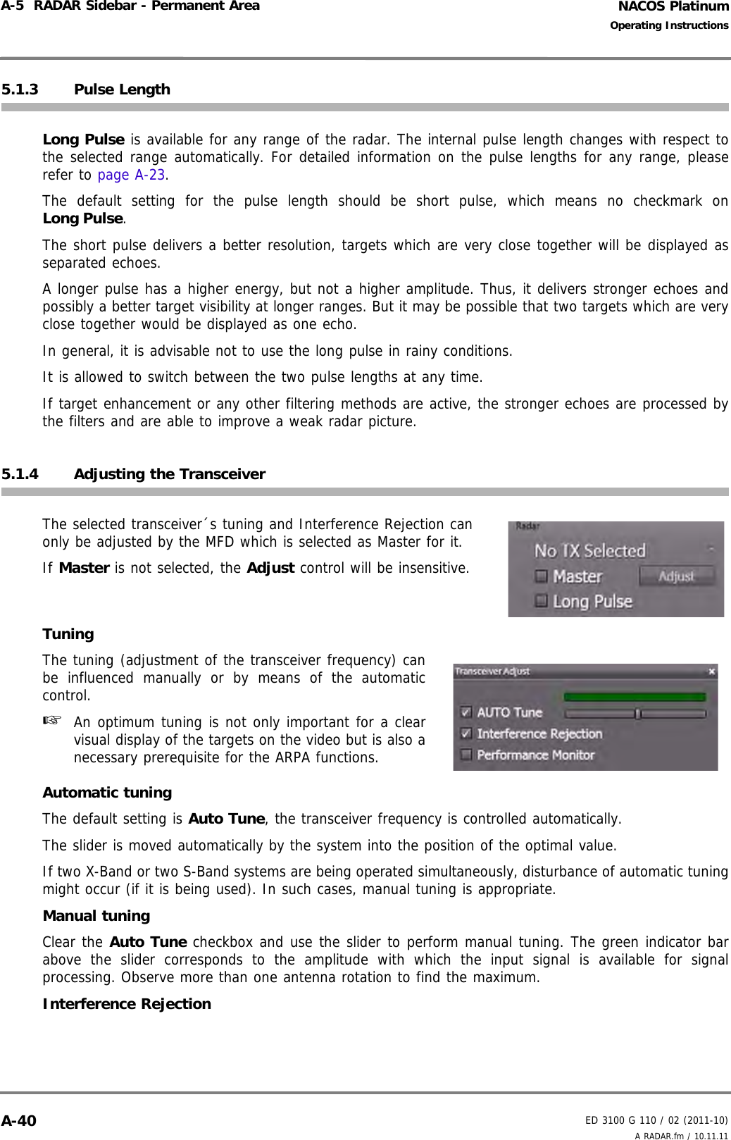 NACOS PlatinumED 3100 G 110 / 02 (2011-10)Operating InstructionsA-5  RADAR Sidebar - Permanent Area A RADAR.fm / 10.11.11A-405.1.3 Pulse LengthLong Pulse is available for any range of the radar. The internal pulse length changes with respect tothe selected range automatically. For detailed information on the pulse lengths for any range, pleaserefer to page A-23.The default setting for the pulse length should be short pulse, which means no checkmark onLong Pulse. The short pulse delivers a better resolution, targets which are very close together will be displayed asseparated echoes.A longer pulse has a higher energy, but not a higher amplitude. Thus, it delivers stronger echoes andpossibly a better target visibility at longer ranges. But it may be possible that two targets which are veryclose together would be displayed as one echo.In general, it is advisable not to use the long pulse in rainy conditions.It is allowed to switch between the two pulse lengths at any time.If target enhancement or any other filtering methods are active, the stronger echoes are processed bythe filters and are able to improve a weak radar picture.5.1.4 Adjusting the TransceiverThe selected transceiver´s tuning and Interference Rejection canonly be adjusted by the MFD which is selected as Master for it.If Master is not selected, the Adjust control will be insensitive.TuningThe tuning (adjustment of the transceiver frequency) canbe influenced manually or by means of the automaticcontrol.☞  An optimum tuning is not only important for a clearvisual display of the targets on the video but is also anecessary prerequisite for the ARPA functions.Automatic tuningThe default setting is Auto Tune, the transceiver frequency is controlled automatically. The slider is moved automatically by the system into the position of the optimal value. If two X-Band or two S-Band systems are being operated simultaneously, disturbance of automatic tuningmight occur (if it is being used). In such cases, manual tuning is appropriate.Manual tuningClear the Auto Tune checkbox and use the slider to perform manual tuning. The green indicator barabove the slider corresponds to the amplitude with which the input signal is available for signalprocessing. Observe more than one antenna rotation to find the maximum.Interference Rejection