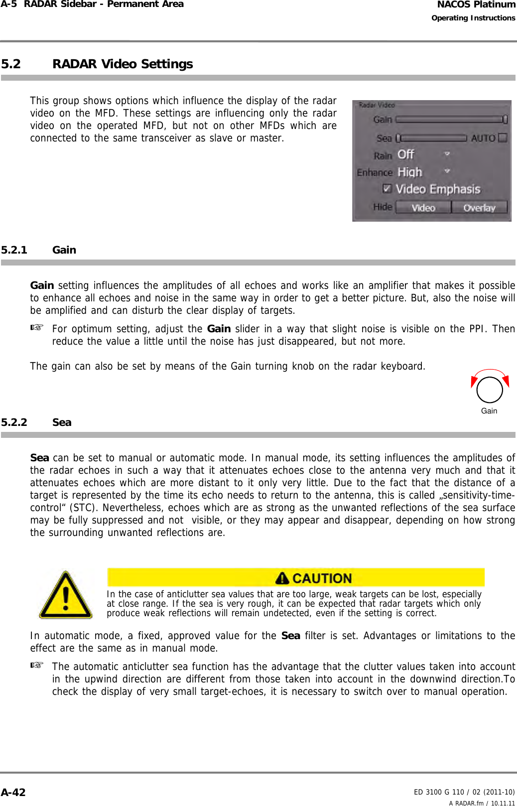 NACOS PlatinumED 3100 G 110 / 02 (2011-10)Operating InstructionsA-5  RADAR Sidebar - Permanent Area A RADAR.fm / 10.11.11A-425.2 RADAR Video SettingsThis group shows options which influence the display of the radarvideo on the MFD. These settings are influencing only the radarvideo on the operated MFD, but not on other MFDs which areconnected to the same transceiver as slave or master.5.2.1 GainGain setting influences the amplitudes of all echoes and works like an amplifier that makes it possibleto enhance all echoes and noise in the same way in order to get a better picture. But, also the noise willbe amplified and can disturb the clear display of targets. ☞  For optimum setting, adjust the Gain slider in a way that slight noise is visible on the PPI. Thenreduce the value a little until the noise has just disappeared, but not more.The gain can also be set by means of the Gain turning knob on the radar keyboard.5.2.2 SeaSea can be set to manual or automatic mode. In manual mode, its setting influences the amplitudes ofthe radar echoes in such a way that it attenuates echoes close to the antenna very much and that itattenuates echoes which are more distant to it only very little. Due to the fact that the distance of atarget is represented by the time its echo needs to return to the antenna, this is called „sensitivity-time-control“ (STC). Nevertheless, echoes which are as strong as the unwanted reflections of the sea surfacemay be fully suppressed and not  visible, or they may appear and disappear, depending on how strongthe surrounding unwanted reflections are.In automatic mode, a fixed, approved value for the Sea filter is set. Advantages or limitations to theeffect are the same as in manual mode. ☞  The automatic anticlutter sea function has the advantage that the clutter values taken into accountin the upwind direction are different from those taken into account in the downwind direction.Tocheck the display of very small target-echoes, it is necessary to switch over to manual operation.In the case of anticlutter sea values that are too large, weak targets can be lost, especially at close range. If the sea is very rough, it can be expected that radar targets which only produce weak reflections will remain undetected, even if the setting is correct.Gain