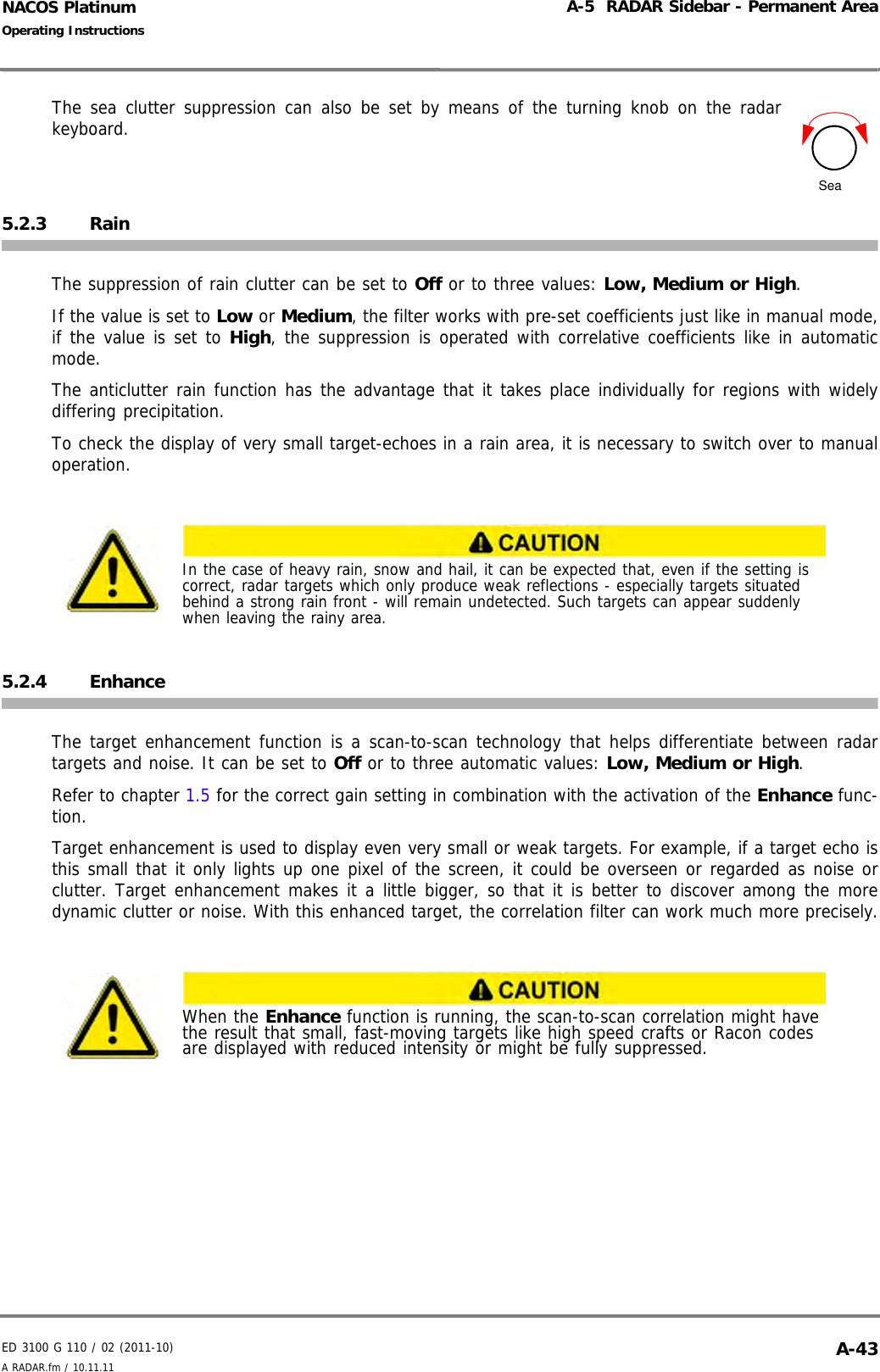 ED 3100 G 110 / 02 (2011-10)Operating InstructionsA-5  RADAR Sidebar - Permanent AreaA RADAR.fm / 10.11.11 A-43NACOS PlatinumThe sea clutter suppression can also be set by means of the turning knob on the radarkeyboard.5.2.3 RainThe suppression of rain clutter can be set to Off or to three values: Low, Medium or High.If the value is set to Low or Medium, the filter works with pre-set coefficients just like in manual mode,if the value is set to High, the suppression is operated with correlative coefficients like in automaticmode.The anticlutter rain function has the advantage that it takes place individually for regions with widelydiffering precipitation.To check the display of very small target-echoes in a rain area, it is necessary to switch over to manualoperation.5.2.4 EnhanceThe target enhancement function is a scan-to-scan technology that helps differentiate between radartargets and noise. It can be set to Off or to three automatic values: Low, Medium or High.Refer to chapter 1.5 for the correct gain setting in combination with the activation of the Enhance func-tion.Target enhancement is used to display even very small or weak targets. For example, if a target echo isthis small that it only lights up one pixel of the screen, it could be overseen or regarded as noise orclutter. Target enhancement makes it a little bigger, so that it is better to discover among the moredynamic clutter or noise. With this enhanced target, the correlation filter can work much more precisely.In the case of heavy rain, snow and hail, it can be expected that, even if the setting is correct, radar targets which only produce weak reflections - especially targets situated behind a strong rain front - will remain undetected. Such targets can appear suddenly when leaving the rainy area.When the Enhance function is running, the scan-to-scan correlation might have the result that small, fast-moving targets like high speed crafts or Racon codes are displayed with reduced intensity or might be fully suppressed.Sea