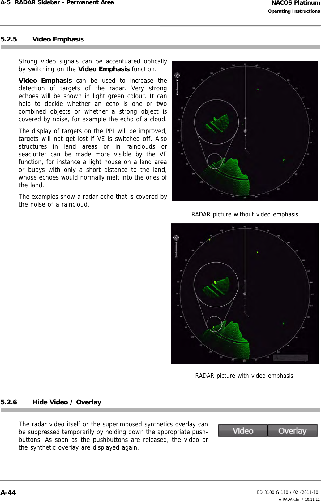 NACOS PlatinumED 3100 G 110 / 02 (2011-10)Operating InstructionsA-5  RADAR Sidebar - Permanent Area A RADAR.fm / 10.11.11A-445.2.5 Video EmphasisStrong video signals can be accentuated opticallyby switching on the Video Emphasis function. Video Emphasis can be used to increase thedetection of targets of the radar. Very strongechoes will be shown in light green colour. It canhelp to decide whether an echo is one or twocombined objects or whether a strong object iscovered by noise, for example the echo of a cloud.The display of targets on the PPI will be improved,targets will not get lost if VE is switched off. Alsostructures in land areas or in rainclouds orseaclutter can be made more visible by the VEfunction, for instance a light house on a land areaor buoys with only a short distance to the land,whose echoes would normally melt into the ones ofthe land.The examples show a radar echo that is covered bythe noise of a raincloud.5.2.6 Hide Video / OverlayThe radar video itself or the superimposed synthetics overlay canbe suppressed temporarily by holding down the appropriate push-buttons. As soon as the pushbuttons are released, the video orthe synthetic overlay are displayed again.RADAR picture without video emphasisRADAR picture with video emphasis