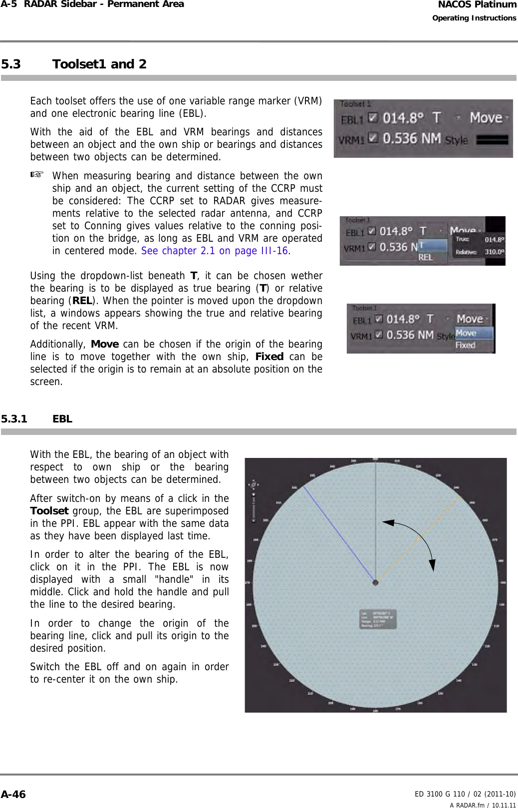 NACOS PlatinumED 3100 G 110 / 02 (2011-10)Operating InstructionsA-5  RADAR Sidebar - Permanent Area A RADAR.fm / 10.11.11A-465.3 Toolset1 and 2Each toolset offers the use of one variable range marker (VRM)and one electronic bearing line (EBL).With the aid of the EBL and VRM bearings and distancesbetween an object and the own ship or bearings and distancesbetween two objects can be determined. ☞  When measuring bearing and distance between the ownship and an object, the current setting of the CCRP mustbe considered: The CCRP set to RADAR gives measure-ments relative to the selected radar antenna, and CCRPset to Conning gives values relative to the conning posi-tion on the bridge, as long as EBL and VRM are operatedin centered mode. See chapter 2.1 on page III-16. Using the dropdown-list beneath T, it can be chosen wetherthe bearing is to be displayed as true bearing (T) or relativebearing (REL). When the pointer is moved upon the dropdownlist, a windows appears showing the true and relative bearingof the recent VRM.Additionally, Move can be chosen if the origin of the bearingline is to move together with the own ship, Fixed can beselected if the origin is to remain at an absolute position on thescreen.5.3.1 EBLWith the EBL, the bearing of an object withrespect to own ship or the bearingbetween two objects can be determined.After switch-on by means of a click in theToolset group, the EBL are superimposedin the PPI. EBL appear with the same dataas they have been displayed last time. In order to alter the bearing of the EBL,click on it in the PPI. The EBL is nowdisplayed with a small &quot;handle&quot; in itsmiddle. Click and hold the handle and pullthe line to the desired bearing. In order to change the origin of thebearing line, click and pull its origin to thedesired position.Switch the EBL off and on again in orderto re-center it on the own ship.