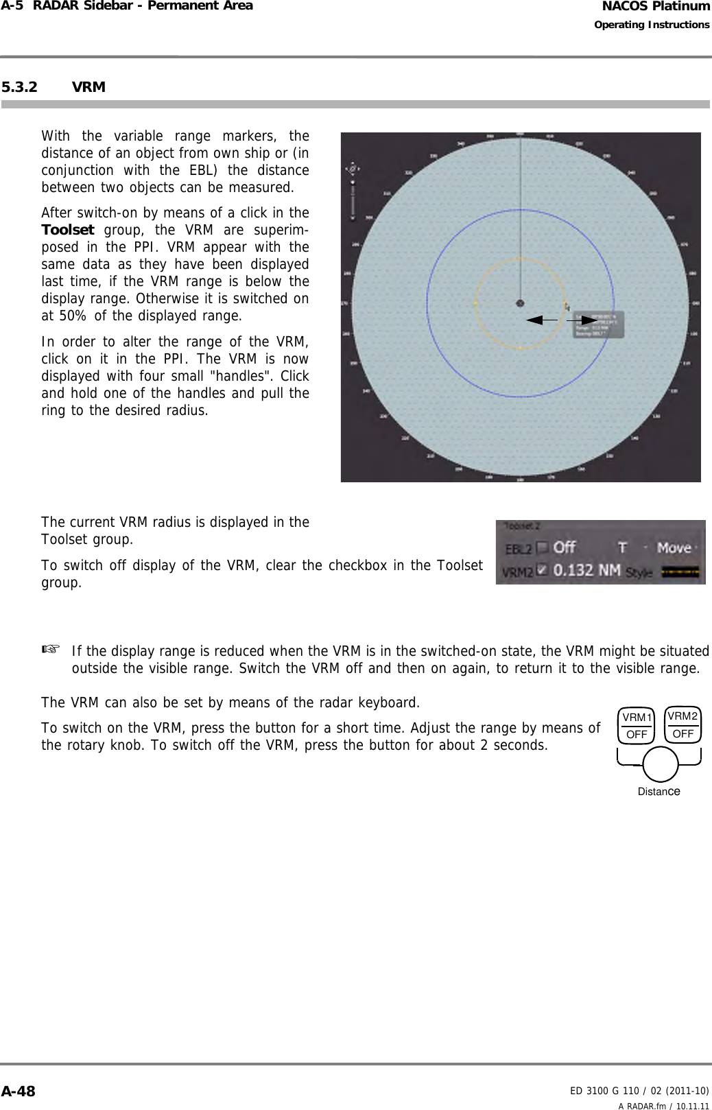 NACOS PlatinumED 3100 G 110 / 02 (2011-10)Operating InstructionsA-5  RADAR Sidebar - Permanent Area A RADAR.fm / 10.11.11A-485.3.2 VRMWith the variable range markers, thedistance of an object from own ship or (inconjunction with the EBL) the distancebetween two objects can be measured.After switch-on by means of a click in theToolset group, the VRM are superim-posed in the PPI. VRM appear with thesame data as they have been displayedlast time, if the VRM range is below thedisplay range. Otherwise it is switched onat 50% of the displayed range.In order to alter the range of the VRM,click on it in the PPI. The VRM is nowdisplayed with four small &quot;handles&quot;. Clickand hold one of the handles and pull thering to the desired radius. The current VRM radius is displayed in theToolset group.To switch off display of the VRM, clear the checkbox in the Toolsetgroup.☞  If the display range is reduced when the VRM is in the switched-on state, the VRM might be situatedoutside the visible range. Switch the VRM off and then on again, to return it to the visible range.The VRM can also be set by means of the radar keyboard.To switch on the VRM, press the button for a short time. Adjust the range by means ofthe rotary knob. To switch off the VRM, press the button for about 2 seconds.VRM1OFFVRM2OFFDistance