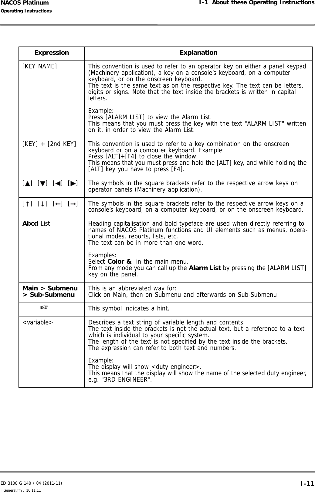 ED 3100 G 140 / 04 (2011-11)Operating InstructionsI-1  About these Operating InstructionsI General.fm / 10.11.11 I-11NACOS PlatinumExpression Explanation[KEY NAME] This convention is used to refer to an operator key on either a panel keypad (Machinery application), a key on a console’s keyboard, on a computer keyboard, or on the onscreen keyboard.The text is the same text as on the respective key. The text can be letters, digits or signs. Note that the text inside the brackets is written in capital letters.Example:Press [ALARM LIST] to view the Alarm List.This means that you must press the key with the text &quot;ALARM LIST&quot; written on it, in order to view the Alarm List.[KEY] + [2nd KEY] This convention is used to refer to a key combination on the onscreen keyboard or on a computer keyboard. Example:Press [ALT]+[F4] to close the window.This means that you must press and hold the [ALT] key, and while holding the [ALT] key you have to press [F4]. [ ]  [ ]  [ ]  [ ] The symbols in the square brackets refer to the respective arrow keys on operator panels (Machinery application).[ ]  [ ]  [ ]  [ ] The symbols in the square brackets refer to the respective arrow keys on a console’s keyboard, on a computer keyboard, or on the onscreen keyboard.Abcd List  Heading capitalisation and bold typeface are used when directly referring to names of NACOS Platinum functions and UI elements such as menus, opera-tional modes, reports, lists, etc. The text can be in more than one word.Examples: Select Color &amp;  in the main menu.From any mode you can call up the Alarm List by pressing the [ALARM LIST] key on the panel.Main &gt; Submenu &gt; Sub-Submenu This is an abbreviated way for:Click on Main, then on Submenu and afterwards on Sub-Submenu☞  This symbol indicates a hint.&lt;variable&gt; Describes a text string of variable length and contents.The text inside the brackets is not the actual text, but a reference to a text which is individual to your specific system.The length of the text is not specified by the text inside the brackets.The expression can refer to both text and numbers. Example:The display will show &lt;duty engineer&gt;.This means that the display will show the name of the selected duty engineer, e.g. &quot;3RD ENGINEER&quot;.