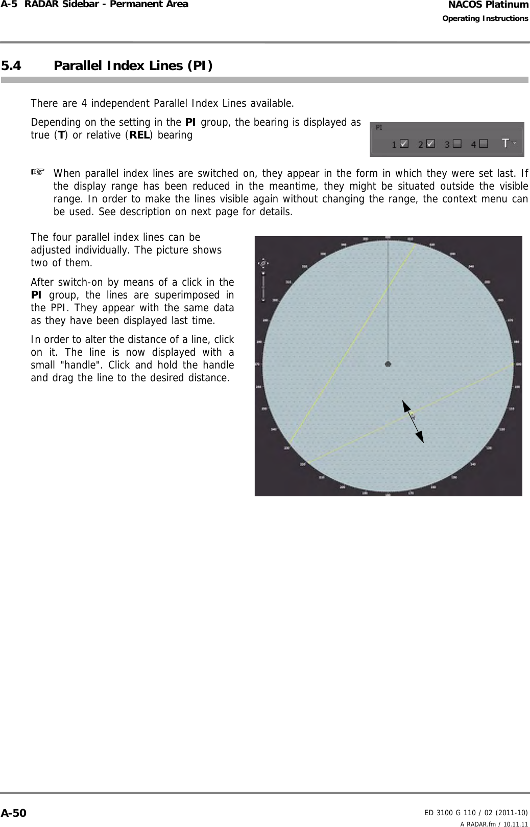 NACOS PlatinumED 3100 G 110 / 02 (2011-10)Operating InstructionsA-5  RADAR Sidebar - Permanent Area A RADAR.fm / 10.11.11A-505.4 Parallel Index Lines (PI)There are 4 independent Parallel Index Lines available.Depending on the setting in the PI group, the bearing is displayed astrue (T) or relative (REL) bearing☞  When parallel index lines are switched on, they appear in the form in which they were set last. Ifthe display range has been reduced in the meantime, they might be situated outside the visiblerange. In order to make the lines visible again without changing the range, the context menu canbe used. See description on next page for details.The four parallel index lines can be adjusted individually. The picture shows two of them.After switch-on by means of a click in thePI group, the lines are superimposed inthe PPI. They appear with the same dataas they have been displayed last time. In order to alter the distance of a line, clickon it. The line is now displayed with asmall &quot;handle&quot;. Click and hold the handleand drag the line to the desired distance. 