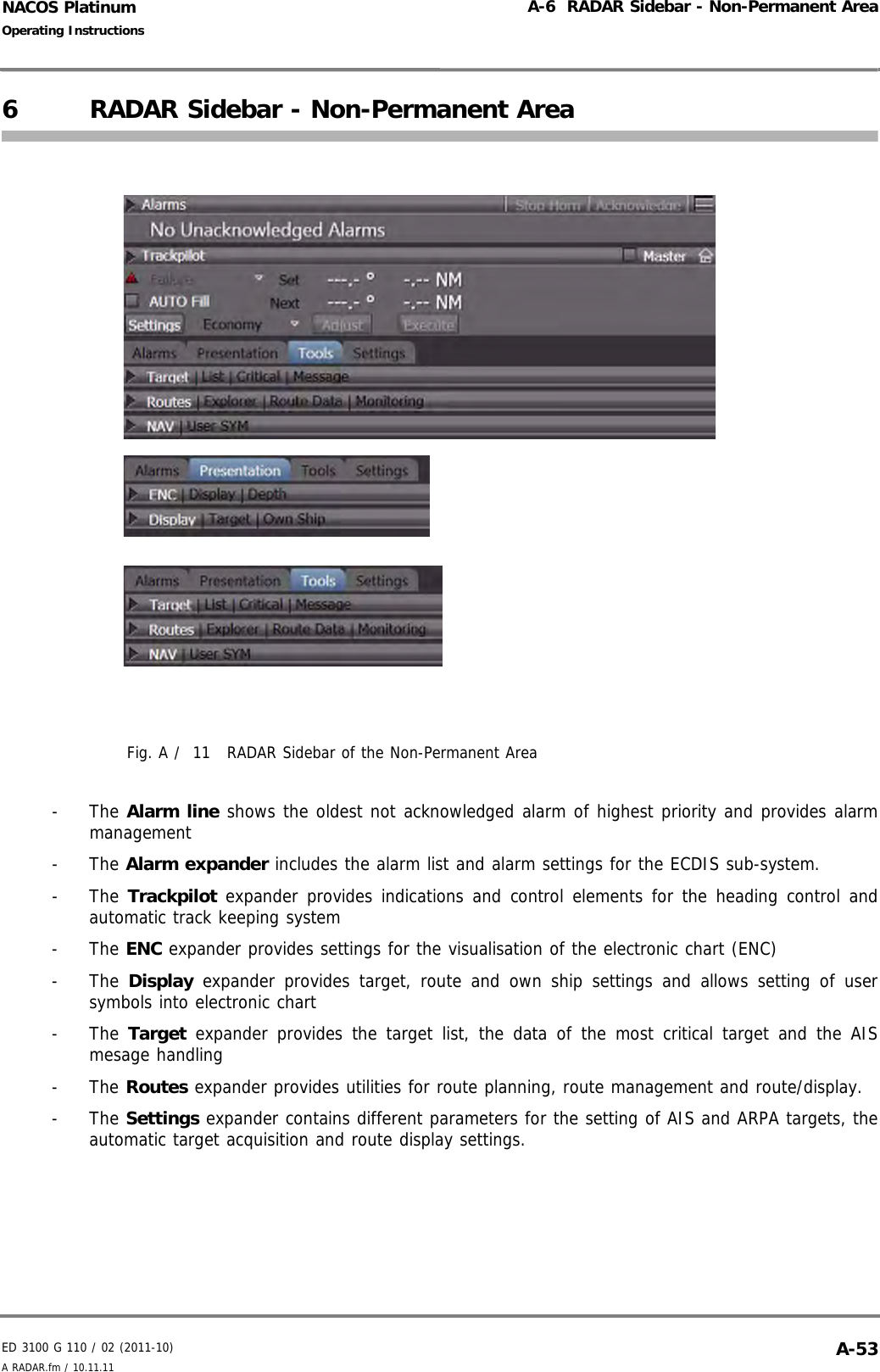 ED 3100 G 110 / 02 (2011-10)Operating InstructionsA-6  RADAR Sidebar - Non-Permanent AreaA RADAR.fm / 10.11.11 A-53NACOS Platinum6 RADAR Sidebar - Non-Permanent AreaFig. A /  11 RADAR Sidebar of the Non-Permanent Area- The Alarm line shows the oldest not acknowledged alarm of highest priority and provides alarmmanagement- The Alarm expander includes the alarm list and alarm settings for the ECDIS sub-system.- The Trackpilot expander provides indications and control elements for the heading control andautomatic track keeping system- The ENC expander provides settings for the visualisation of the electronic chart (ENC)- The Display expander provides target, route and own ship settings and allows setting of usersymbols into electronic chart- The Target expander provides the target list, the data of the most critical target and the AISmesage handling- The Routes expander provides utilities for route planning, route management and route/display.- The Settings expander contains different parameters for the setting of AIS and ARPA targets, theautomatic target acquisition and route display settings.