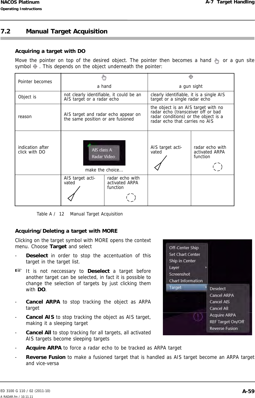 ED 3100 G 110 / 02 (2011-10)Operating InstructionsA-7  Target HandlingA RADAR.fm / 10.11.11 A-59NACOS Platinum7.2 Manual Target AcquisitionAcquiring a target with DOMove the pointer on top of the desired object. The pointer then becomes a hand   or a gun sitesymbol . This depends on the object underneath the pointer:Table A /  12 Manual Target AcquisitionAcquiring/Deleting a target with MOREClicking on the target symbol with MORE opens the contextmenu. Choose Target and select-  Deselect in order to stop the accentuation of thistarget in the target list.☞  It is not neccessary to Deselect a target beforeanother target can be selected, in fact it is possible tochange the selection of targets by just clicking themwith DO.-  Cancel ARPA to stop tracking the object as ARPAtarget-  Cancel AIS to stop tracking the object as AIS target,making it a sleeping target-  Cancel All to stop tracking for all targets, all activatedAIS targets become sleeping targets-  Acquire ARPA to force a radar echo to be tracked as ARPA target-  Reverse Fusion to make a fusioned target that is handled as AIS target become an ARPA targetand vice-versaPointer becomes a hand a gun sightObject is not clearly identifiable, it could be an AIS target or a radar echo clearly identifiable, it is a single AIS target or a single radar echoreason AIS target and radar echo appear on the same position or are fusionedthe object is an AIS target with no radar echo (transceiver off or bad radar conditions) or the object is a radar echo that carries no AISindication after click with DOmake the choice...AIS target acti-vated radar echo with activated ARPA functionAIS target acti-vated radar echo with activated ARPA function