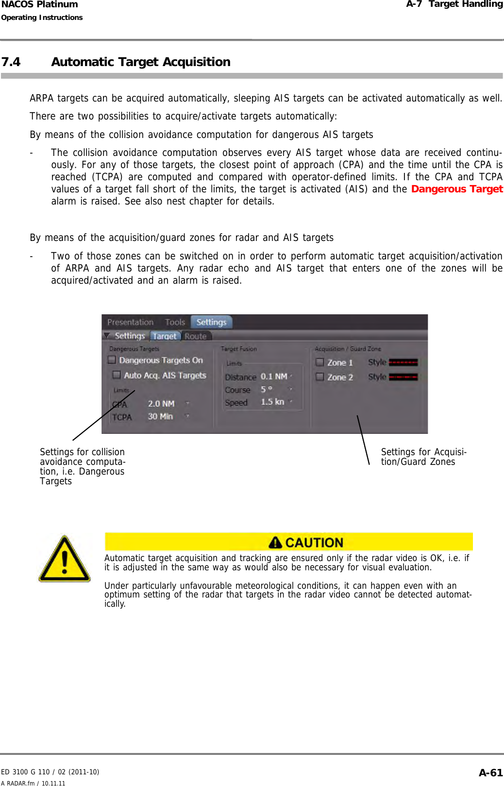 ED 3100 G 110 / 02 (2011-10)Operating InstructionsA-7  Target HandlingA RADAR.fm / 10.11.11 A-61NACOS Platinum7.4 Automatic Target Acquisition ARPA targets can be acquired automatically, sleeping AIS targets can be activated automatically as well.There are two possibilities to acquire/activate targets automatically:By means of the collision avoidance computation for dangerous AIS targets-  The collision avoidance computation observes every AIS target whose data are received continu-ously. For any of those targets, the closest point of approach (CPA) and the time until the CPA isreached (TCPA) are computed and compared with operator-defined limits. If the CPA and TCPAvalues of a target fall short of the limits, the target is activated (AIS) and the Dangerous Targetalarm is raised. See also nest chapter for details.By means of the acquisition/guard zones for radar and AIS targets-  Two of those zones can be switched on in order to perform automatic target acquisition/activationof ARPA and AIS targets. Any radar echo and AIS target that enters one of the zones will beacquired/activated and an alarm is raised.Automatic target acquisition and tracking are ensured only if the radar video is OK, i.e. if it is adjusted in the same way as would also be necessary for visual evaluation.Under particularly unfavourable meteorological conditions, it can happen even with an optimum setting of the radar that targets in the radar video cannot be detected automat-ically.Settings for collision avoidance computa-tion, i.e. Dangerous TargetsSettings for Acquisi-tion/Guard Zones