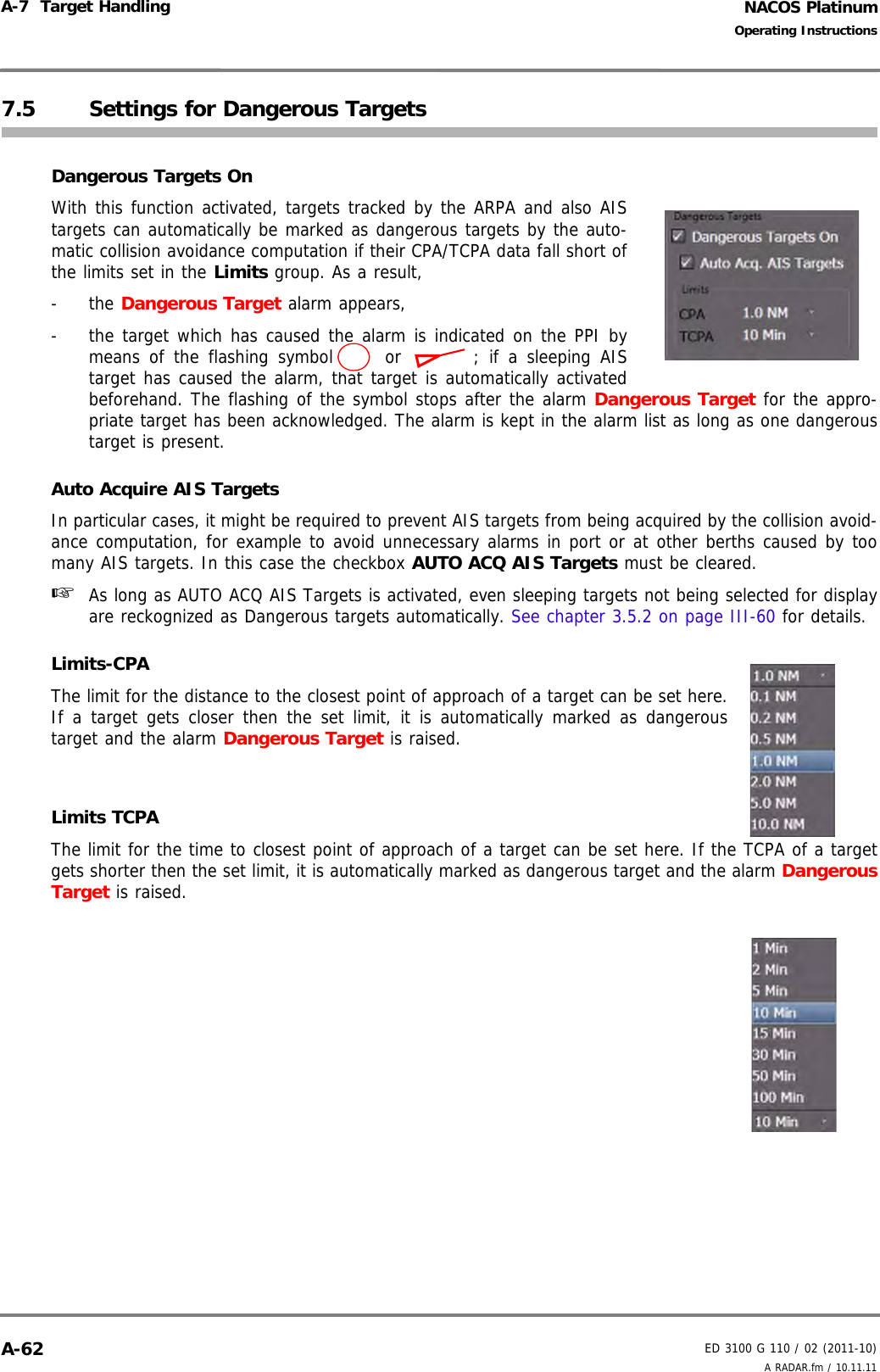 NACOS PlatinumED 3100 G 110 / 02 (2011-10)Operating InstructionsA-7  Target Handling A RADAR.fm / 10.11.11A-627.5 Settings for Dangerous TargetsDangerous Targets OnWith this function activated, targets tracked by the ARPA and also AIStargets can automatically be marked as dangerous targets by the auto-matic collision avoidance computation if their CPA/TCPA data fall short ofthe limits set in the Limits group. As a result, - the Dangerous Target alarm appears,-  the target which has caused the alarm is indicated on the PPI bymeans of the flashing symbol  or  ; if a sleeping AIStarget has caused the alarm, that target is automatically activatedbeforehand. The flashing of the symbol stops after the alarm Dangerous Target for the appro-priate target has been acknowledged. The alarm is kept in the alarm list as long as one dangeroustarget is present.Auto Acquire AIS TargetsIn particular cases, it might be required to prevent AIS targets from being acquired by the collision avoid-ance computation, for example to avoid unnecessary alarms in port or at other berths caused by toomany AIS targets. In this case the checkbox AUTO ACQ AIS Targets must be cleared.☞  As long as AUTO ACQ AIS Targets is activated, even sleeping targets not being selected for displayare reckognized as Dangerous targets automatically. See chapter 3.5.2 on page III-60 for details.Limits-CPAThe limit for the distance to the closest point of approach of a target can be set here.If a target gets closer then the set limit, it is automatically marked as dangeroustarget and the alarm Dangerous Target is raised.Limits TCPAThe limit for the time to closest point of approach of a target can be set here. If the TCPA of a targetgets shorter then the set limit, it is automatically marked as dangerous target and the alarm DangerousTarget is raised.