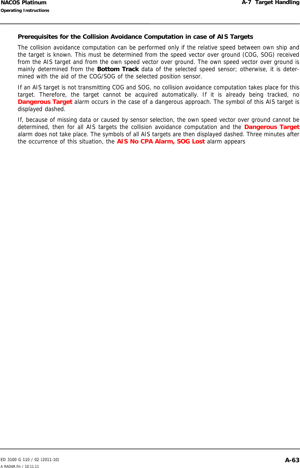 ED 3100 G 110 / 02 (2011-10)Operating InstructionsA-7  Target HandlingA RADAR.fm / 10.11.11 A-63NACOS PlatinumPrerequisites for the Collision Avoidance Computation in case of AIS TargetsThe collision avoidance computation can be performed only if the relative speed between own ship andthe target is known. This must be determined from the speed vector over ground (COG, SOG) receivedfrom the AIS target and from the own speed vector over ground. The own speed vector over ground ismainly determined from the Bottom Track data of the selected speed sensor; otherwise, it is deter-mined with the aid of the COG/SOG of the selected position sensor.If an AIS target is not transmitting COG and SOG, no collision avoidance computation takes place for thistarget. Therefore, the target cannot be acquired automatically. If it is already being tracked, noDangerous Target alarm occurs in the case of a dangerous approach. The symbol of this AIS target isdisplayed dashed.If, because of missing data or caused by sensor selection, the own speed vector over ground cannot bedetermined, then for all AIS targets the collision avoidance computation and the Dangerous Targetalarm does not take place. The symbols of all AIS targets are then displayed dashed. Three minutes afterthe occurrence of this situation, the AIS No CPA Alarm, SOG Lost alarm appears