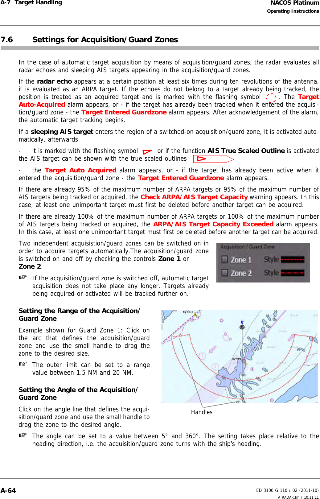 NACOS PlatinumED 3100 G 110 / 02 (2011-10)Operating InstructionsA-7  Target Handling A RADAR.fm / 10.11.11A-647.6 Settings for Acquisition/Guard ZonesIn the case of automatic target acquisition by means of acquisition/guard zones, the radar evaluates allradar echoes and sleeping AIS targets appearing in the acquisition/guard zones.If the radar echo appears at a certain position at least six times during ten revolutions of the antenna,it is evaluated as an ARPA target. If the echoes do not belong to a target already being tracked, theposition is treated as an acquired target and is marked with the flashing symbol  . The TargetAuto-Acquired alarm appears, or - if the target has already been tracked when it entered the acquisi-tion/guard zone - the Target Entered Guardzone alarm appears. After acknowledgement of the alarm,the automatic target tracking begins.If a sleeping AIS target enters the region of a switched-on acquisition/guard zone, it is activated auto-matically, afterwards- it is marked with the flashing symbol  or if the function AIS True Scaled Outline is activatedthe AIS target can be shown with the true scaled outlines -the Target Auto Acquired alarm appears, or - if the target has already been active when itentered the acquisition/guard zone - the Target Entered Guardzone alarm appears.If there are already 95% of the maximum number of ARPA targets or 95% of the maximum number ofAIS targets being tracked or acquired, the Check ARPA/AIS Target Capacity warning appears. In thiscase, at least one unimportant target must first be deleted before another target can be acquired.If there are already 100% of the maximum number of ARPA targets or 100% of the maximum numberof AIS targets being tracked or acquired, the ARPA/AIS Target Capacity Exceeded alarm appears.In this case, at least one unimportant target must first be deleted before another target can be acquired.Two independent acquisistion/guard zones can be switched on inorder to acquire targets automatically.The acquisition/guard zoneis switched on and off by checking the controls Zone 1 or Zone 2.☞  If the acquisition/guard zone is switched off, automatic targetacquisition does not take place any longer. Targets alreadybeing acquired or activated will be tracked further on.Setting the Range of the Acquisition/Guard ZoneExample shown for Guard Zone 1: Click onthe arc that defines the acquisition/guardzone and use the small handle to drag thezone to the desired size.☞  The outer limit can be set to a rangevalue between 1.5 NM and 20 NM.Setting the Angle of the Acquisition/Guard ZoneClick on the angle line that defines the acqui-sition/guard zone and use the small handle todrag the zone to the desired angle.☞  The angle can be set to a value between 5° and 360°. The setting takes place relative to theheading direction, i.e. the acquisition/guard zone turns with the ship’s heading.Handles