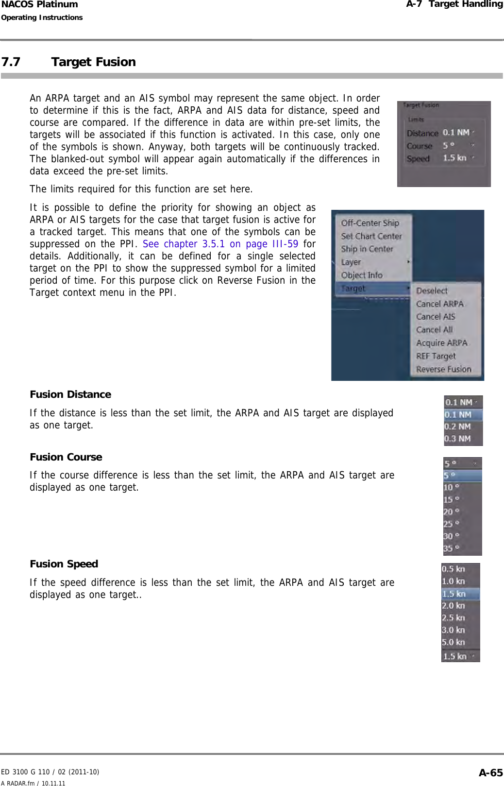 ED 3100 G 110 / 02 (2011-10)Operating InstructionsA-7  Target HandlingA RADAR.fm / 10.11.11 A-65NACOS Platinum7.7 Target FusionAn ARPA target and an AIS symbol may represent the same object. In orderto determine if this is the fact, ARPA and AIS data for distance, speed andcourse are compared. If the difference in data are within pre-set limits, thetargets will be associated if this function is activated. In this case, only oneof the symbols is shown. Anyway, both targets will be continuously tracked.The blanked-out symbol will appear again automatically if the differences indata exceed the pre-set limits.The limits required for this function are set here.It is possible to define the priority for showing an object asARPA or AIS targets for the case that target fusion is active fora tracked target. This means that one of the symbols can besuppressed on the PPI. See chapter 3.5.1 on page III-59 fordetails. Additionally, it can be defined for a single selectedtarget on the PPI to show the suppressed symbol for a limitedperiod of time. For this purpose click on Reverse Fusion in theTarget context menu in the PPI.Fusion DistanceIf the distance is less than the set limit, the ARPA and AIS target are displayedas one target.Fusion CourseIf the course difference is less than the set limit, the ARPA and AIS target aredisplayed as one target.Fusion SpeedIf the speed difference is less than the set limit, the ARPA and AIS target aredisplayed as one target..