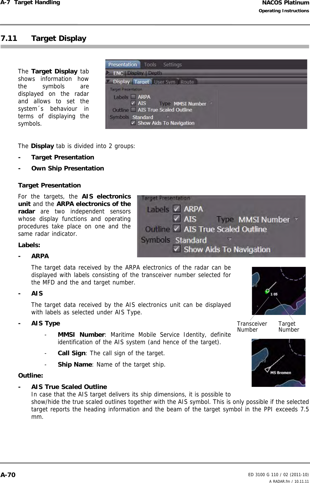 NACOS PlatinumED 3100 G 110 / 02 (2011-10)Operating InstructionsA-7  Target Handling A RADAR.fm / 10.11.11A-707.11 Target DisplayThe Target Display tabshows information howthe symbols aredisplayed on the radarand allows to set thesystem´s behaviour interms of displaying thesymbols.The Display tab is divided into 2 groups:- Target Presentation-  Own Ship PresentationTarget PresentationFor the targets, the AIS electronicsunit and the ARPA electronics of theradar are two independent sensorswhose display functions and operatingprocedures take place on one and thesame radar indicator.Labels:- ARPAThe target data received by the ARPA electronics of the radar can bedisplayed with labels consisting of the transceiver number selected forthe MFD and the and target number.- AISThe target data received by the AIS electronics unit can be displayedwith labels as selected under AIS Type.- AIS Type-  MMSI Number: Maritime Mobile Service Identity, definiteidentification of the AIS system (and hence of the target).-  Call Sign: The call sign of the target.-  Ship Name: Name of the target ship.Outline:-  AIS True Scaled OutlineIn case that the AIS target delivers its ship dimensions, it is possible toshow/hide the true scaled outlines together with the AIS symbol. This is only possible if the selectedtarget reports the heading information and the beam of the target symbol in the PPI exceeds 7.5mm.Transceiver Number Target Number