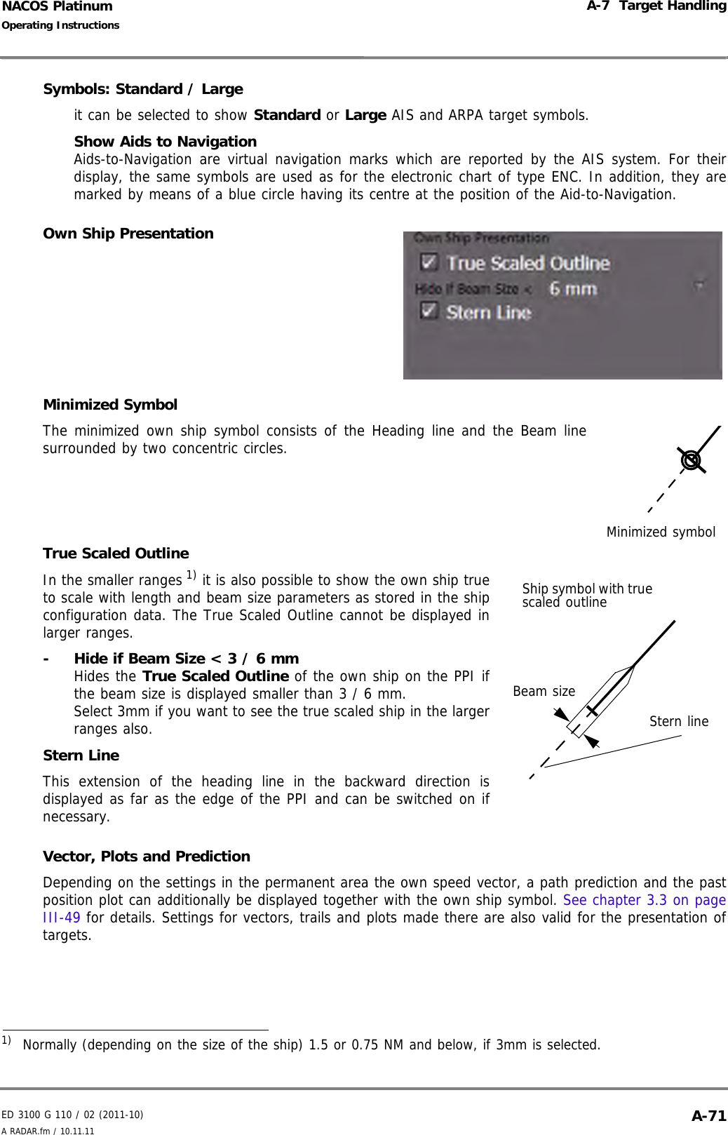 ED 3100 G 110 / 02 (2011-10)Operating InstructionsA-7  Target HandlingA RADAR.fm / 10.11.11 A-71NACOS PlatinumSymbols: Standard / Largeit can be selected to show Standard or Large AIS and ARPA target symbols.Show Aids to NavigationAids-to-Navigation are virtual navigation marks which are reported by the AIS system. For theirdisplay, the same symbols are used as for the electronic chart of type ENC. In addition, they aremarked by means of a blue circle having its centre at the position of the Aid-to-Navigation.Own Ship PresentationMinimized SymbolThe minimized own ship symbol consists of the Heading line and the Beam linesurrounded by two concentric circles.True Scaled OutlineIn the smaller ranges 1) it is also possible to show the own ship trueto scale with length and beam size parameters as stored in the shipconfiguration data. The True Scaled Outline cannot be displayed inlarger ranges.-  Hide if Beam Size &lt; 3 / 6 mmHides the True Scaled Outline of the own ship on the PPI ifthe beam size is displayed smaller than 3 / 6 mm.Select 3mm if you want to see the true scaled ship in the largerranges also.Stern LineThis extension of the heading line in the backward direction isdisplayed as far as the edge of the PPI and can be switched on ifnecessary.Vector, Plots and PredictionDepending on the settings in the permanent area the own speed vector, a path prediction and the pastposition plot can additionally be displayed together with the own ship symbol. See chapter 3.3 on pageIII-49 for details. Settings for vectors, trails and plots made there are also valid for the presentation oftargets.1)  Normally (depending on the size of the ship) 1.5 or 0.75 NM and below, if 3mm is selected.Minimized symbolBeam sizeShip symbol with true scaled outlineStern line