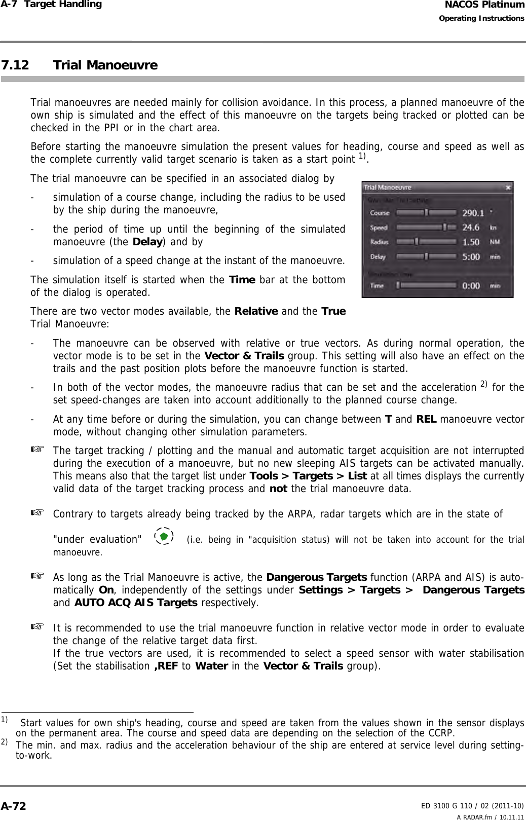 NACOS PlatinumED 3100 G 110 / 02 (2011-10)Operating InstructionsA-7  Target Handling A RADAR.fm / 10.11.11A-727.12 Trial ManoeuvreTrial manoeuvres are needed mainly for collision avoidance. In this process, a planned manoeuvre of theown ship is simulated and the effect of this manoeuvre on the targets being tracked or plotted can bechecked in the PPI or in the chart area. Before starting the manoeuvre simulation the present values for heading, course and speed as well asthe complete currently valid target scenario is taken as a start point 1).The trial manoeuvre can be specified in an associated dialog by-  simulation of a course change, including the radius to be usedby the ship during the manoeuvre,-  the period of time up until the beginning of the simulatedmanoeuvre (the Delay) and by-  simulation of a speed change at the instant of the manoeuvre.The simulation itself is started when the Time bar at the bottomof the dialog is operated.There are two vector modes available, the Relative and the TrueTrial Manoeuvre:-  The manoeuvre can be observed with relative or true vectors. As during normal operation, thevector mode is to be set in the Vector &amp; Trails group. This setting will also have an effect on thetrails and the past position plots before the manoeuvre function is started.-  In both of the vector modes, the manoeuvre radius that can be set and the acceleration 2) for theset speed-changes are taken into account additionally to the planned course change.-  At any time before or during the simulation, you can change between T and REL manoeuvre vectormode, without changing other simulation parameters.☞  The target tracking / plotting and the manual and automatic target acquisition are not interruptedduring the execution of a manoeuvre, but no new sleeping AIS targets can be activated manually.This means also that the target list under Tools &gt; Targets &gt; List at all times displays the currentlyvalid data of the target tracking process and not the trial manoeuvre data.☞  Contrary to targets already being tracked by the ARPA, radar targets which are in the state of&quot;under evaluation&quot;   (i.e. being in &quot;acquisition status) will not be taken into account for the trialmanoeuvre.☞  As long as the Trial Manoeuvre is active, the Dangerous Targets function (ARPA and AIS) is auto-matically On, independently of the settings under Settings &gt; Targets &gt;  Dangerous Targetsand AUTO ACQ AIS Targets respectively.☞  It is recommended to use the trial manoeuvre function in relative vector mode in order to evaluatethe change of the relative target data first. If the true vectors are used, it is recommended to select a speed sensor with water stabilisation(Set the stabilisation ,REF to Water in the Vector &amp; Trails group).1)   Start values for own ship&apos;s heading, course and speed are taken from the values shown in the sensor displayson the permanent area. The course and speed data are depending on the selection of the CCRP.2)  The min. and max. radius and the acceleration behaviour of the ship are entered at service level during setting-to-work.