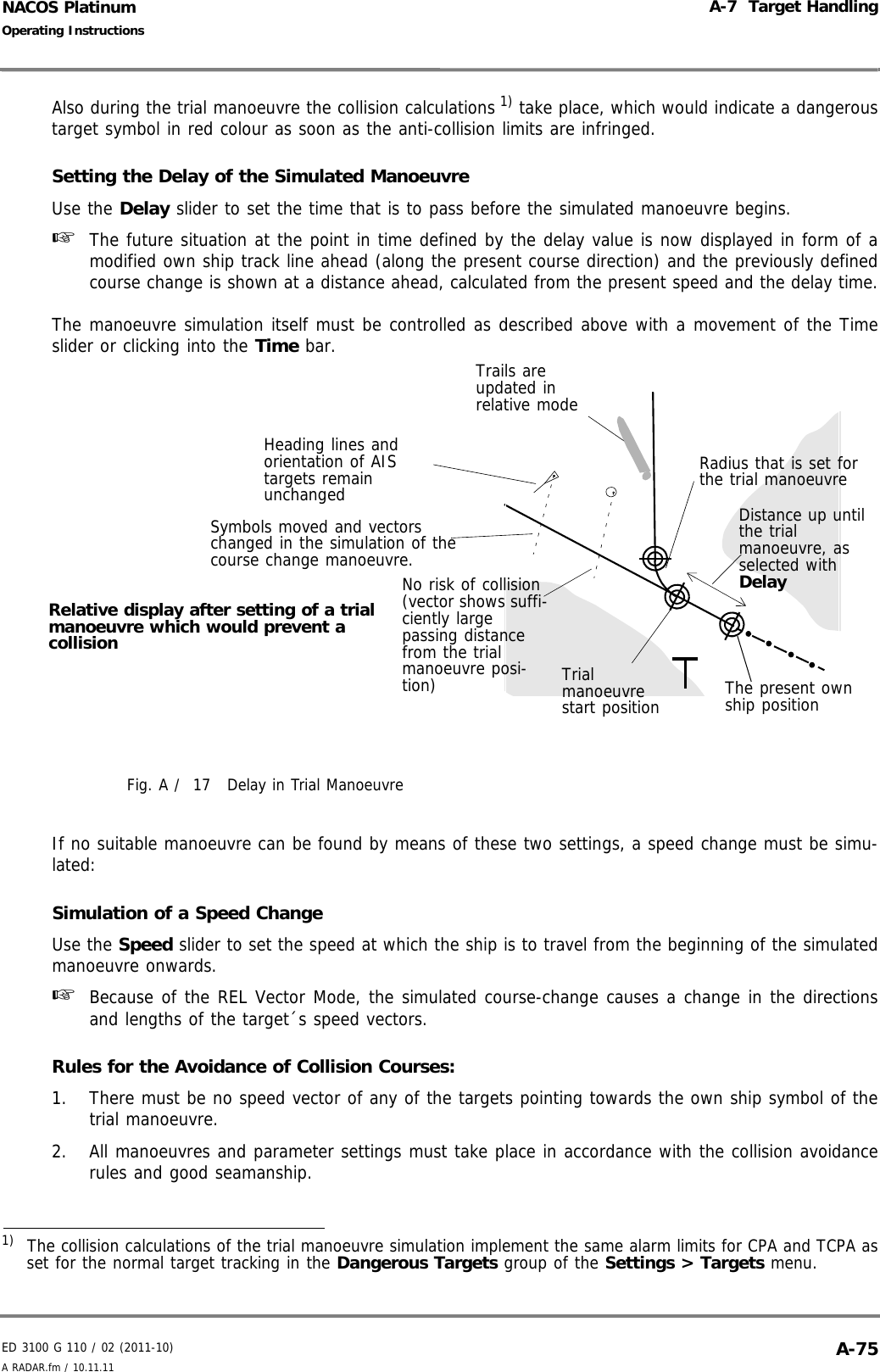 ED 3100 G 110 / 02 (2011-10)Operating InstructionsA-7  Target HandlingA RADAR.fm / 10.11.11 A-75NACOS PlatinumAlso during the trial manoeuvre the collision calculations 1) take place, which would indicate a dangeroustarget symbol in red colour as soon as the anti-collision limits are infringed.Setting the Delay of the Simulated ManoeuvreUse the Delay slider to set the time that is to pass before the simulated manoeuvre begins.☞  The future situation at the point in time defined by the delay value is now displayed in form of amodified own ship track line ahead (along the present course direction) and the previously definedcourse change is shown at a distance ahead, calculated from the present speed and the delay time.The manoeuvre simulation itself must be controlled as described above with a movement of the Timeslider or clicking into the Time bar.Fig. A /  17 Delay in Trial ManoeuvreIf no suitable manoeuvre can be found by means of these two settings, a speed change must be simu-lated:Simulation of a Speed ChangeUse the Speed slider to set the speed at which the ship is to travel from the beginning of the simulatedmanoeuvre onwards.☞  Because of the REL Vector Mode, the simulated course-change causes a change in the directionsand lengths of the target´s speed vectors.Rules for the Avoidance of Collision Courses:1. There must be no speed vector of any of the targets pointing towards the own ship symbol of thetrial manoeuvre.2. All manoeuvres and parameter settings must take place in accordance with the collision avoidancerules and good seamanship.1)  The collision calculations of the trial manoeuvre simulation implement the same alarm limits for CPA and TCPA asset for the normal target tracking in the Dangerous Targets group of the Settings &gt; Targets menu.Relative display after setting of a trial manoeuvre which would prevent a collisionDistance up until the trial manoeuvre, as selected with DelayNo risk of collision (vector shows suffi-ciently large passing distance from the trial manoeuvre posi-tion) Trial manoeuvre start positionTrails are updated in relative modeHeading lines and orientation of AIS targets remain unchangedSymbols moved and vectors changed in the simulation of the course change manoeuvre.Radius that is set for the trial manoeuvreThe present own ship position
