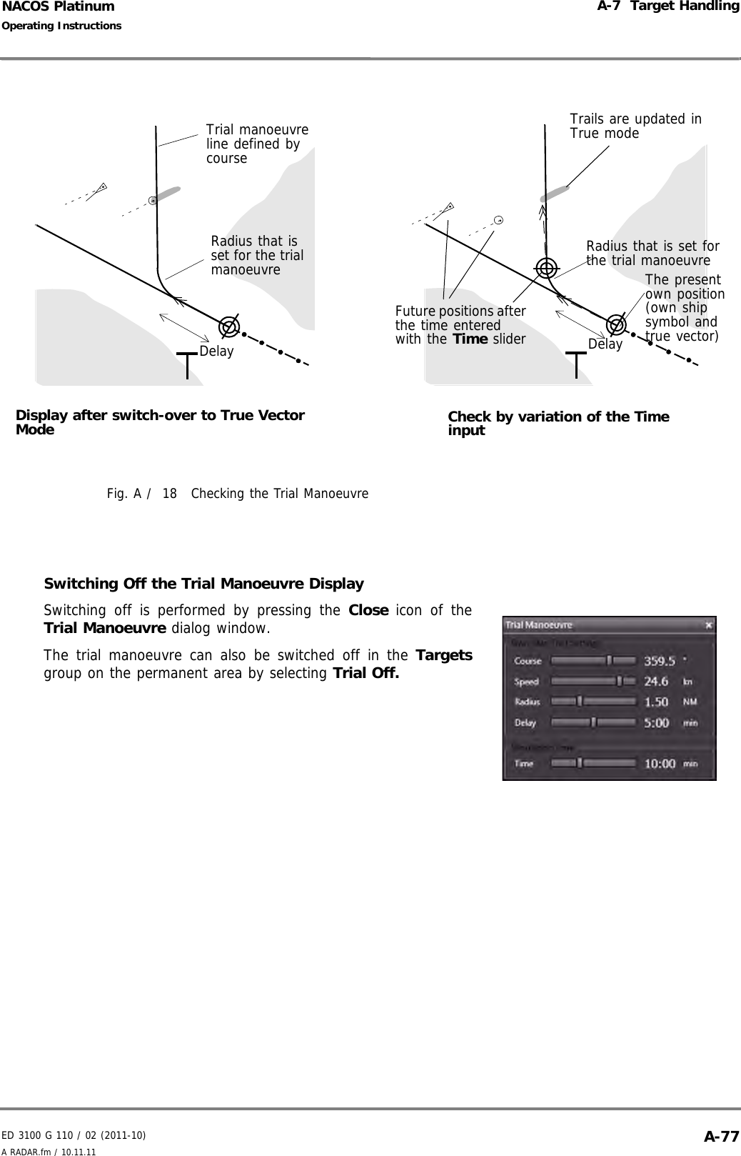 ED 3100 G 110 / 02 (2011-10)Operating InstructionsA-7  Target HandlingA RADAR.fm / 10.11.11 A-77NACOS PlatinumFig. A /  18 Checking the Trial ManoeuvreSwitching Off the Trial Manoeuvre DisplaySwitching off is performed by pressing the Close  icon of theTrial Manoeuvre dialog window.The trial manoeuvre can also be switched off in the Targetsgroup on the permanent area by selecting Trial Off.Display after switch-over to True Vector ModeRadius that is set for the trial manoeuvreCheck by variation of the Time inputRadius that is set for the trial manoeuvreThe present own position (own ship symbol and true vector)Trial manoeuvre line defined by courseFuture positions after the time entered with the Time sliderDelay DelayTrails are updated in True mode