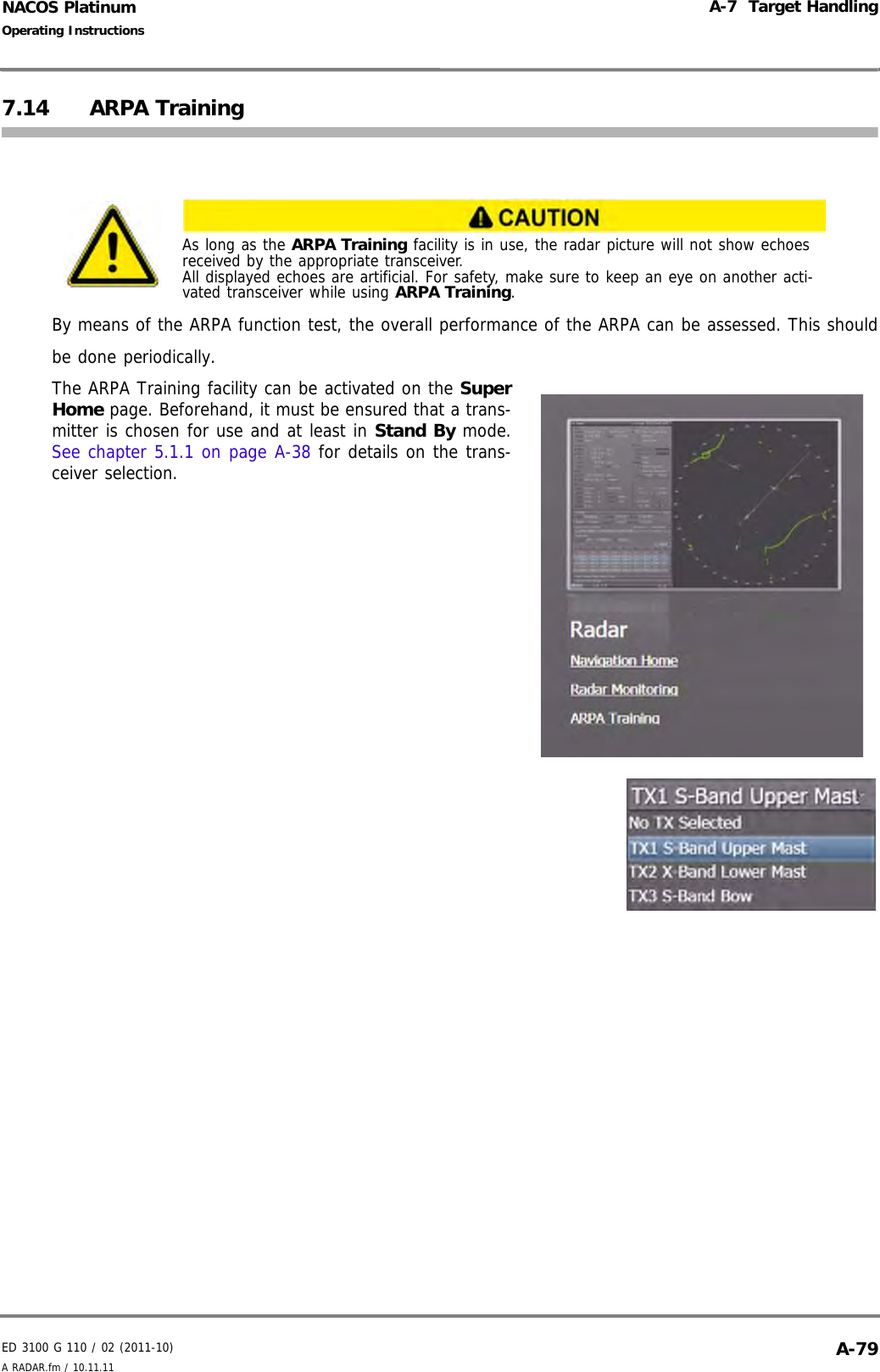 ED 3100 G 110 / 02 (2011-10)Operating InstructionsA-7  Target HandlingA RADAR.fm / 10.11.11 A-79NACOS Platinum7.14 ARPA TrainingBy means of the ARPA function test, the overall performance of the ARPA can be assessed. This shouldbe done periodically.The ARPA Training facility can be activated on the SuperHome page. Beforehand, it must be ensured that a trans-mitter is chosen for use and at least in Stand By mode.See chapter 5.1.1 on page A-38 for details on the trans-ceiver selection.As long as the ARPA Training facility is in use, the radar picture will not show echoes received by the appropriate transceiver.All displayed echoes are artificial. For safety, make sure to keep an eye on another acti-vated transceiver while using ARPA Training.