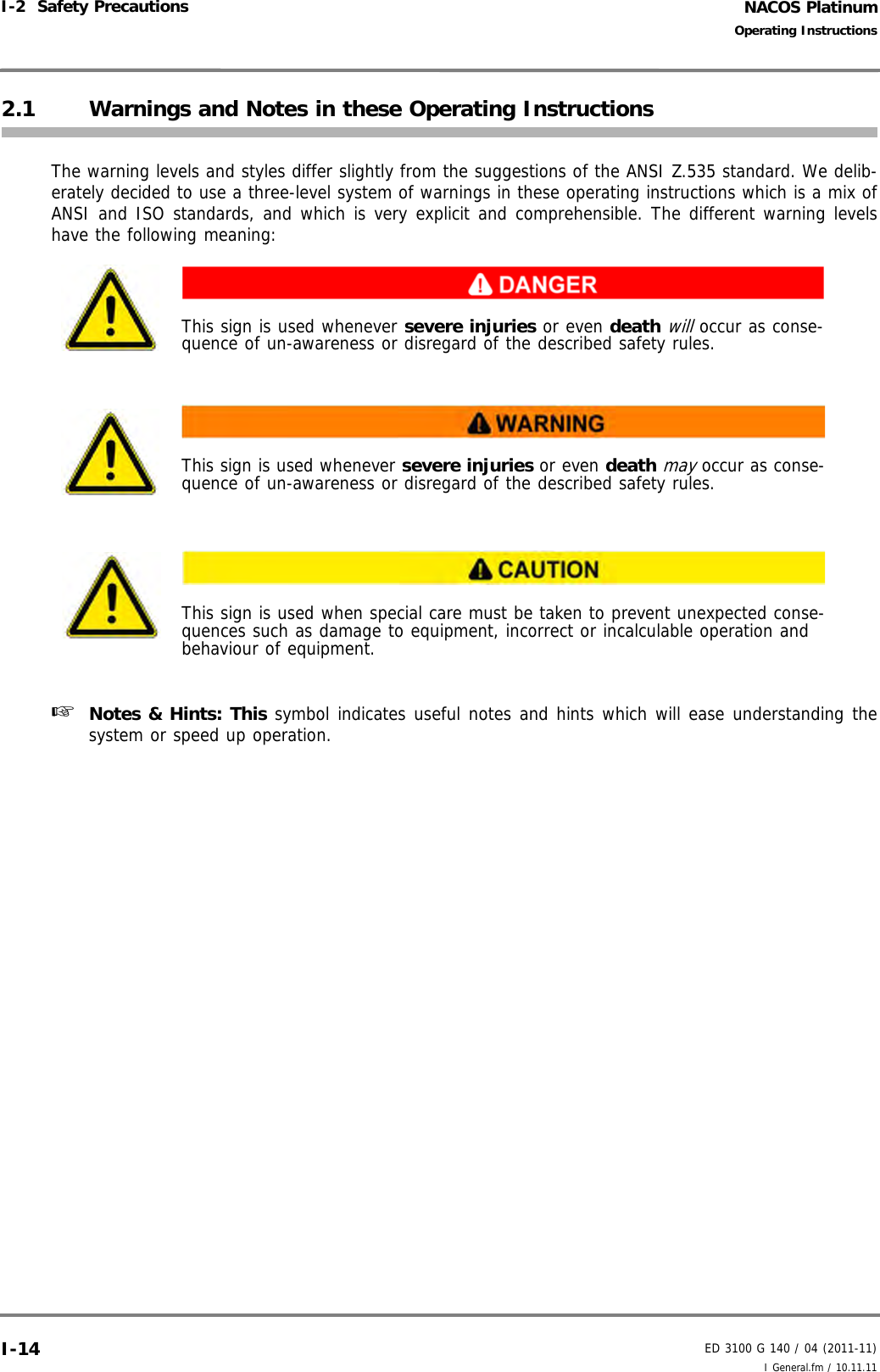 NACOS PlatinumED 3100 G 140 / 04 (2011-11)Operating InstructionsI-2  Safety Precautions I General.fm / 10.11.11I-142.1 Warnings and Notes in these Operating InstructionsThe warning levels and styles differ slightly from the suggestions of the ANSI Z.535 standard. We delib-erately decided to use a three-level system of warnings in these operating instructions which is a mix ofANSI and ISO standards, and which is very explicit and comprehensible. The different warning levelshave the following meaning: ☞  Notes &amp; Hints: This symbol indicates useful notes and hints which will ease understanding thesystem or speed up operation.This sign is used whenever severe injuries or even death will occur as conse-quence of un-awareness or disregard of the described safety rules.This sign is used whenever severe injuries or even death may occur as conse-quence of un-awareness or disregard of the described safety rules.This sign is used when special care must be taken to prevent unexpected conse-quences such as damage to equipment, incorrect or incalculable operation and behaviour of equipment.